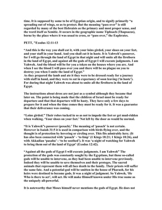time. It is supposed by some to be of Egyptian origin, and to signify primarily “a
spreading out of wings, so as to protect. But the meaning “pass over” is still
regarded by many of the best Hebraists as the primary and most proper sense, and
the word itself as Semitic. It occurs in the geographic name Tiphsach (Thapsacus),
borne by the place where it was usual to cross, or “pass over,” the Euphrates.
PETT, "Exodus 12:11-13
“And this is the way you shall eat it, with your loins girded, your shoes on your feet,
and your staff in your hand. And you shall eat it in haste. It is Yahweh’s passover,
for I will go through the land of Egypt in that night and will smite all the firstborn
in the land of Egypt, and against all the gods of Egypt I will execute judgments. I am
Yahweh. And the blood will be for you a token on the houses where you are. And
when I see the blood I will pass over you and there will be no plague on you to
destroy you when I smite the land of Egypt.”
As they prepared the lamb and ate it they were to be dressed ready for a journey
with staff in hand, and they were to eat in expectancy of soon leaving (‘in haste’).
For during that night Yahweh was about to smite all the firstborn in the land of
Egypt.
The instructions about dress are not just as a symbol although they became that
later on. The point is being made that the children of Israel must be ready for
departure and that that departure will be hasty. They have only a few days to
prepare for it and when the time comes they must be ready for it. It was a guarantee
that their deliverance was coming.
“Loins girded.” Their robes tucked in so as not to impede the feet or get mud-ridden
when walking. ‘Your shoes on your feet.’ ot left by the door as would be normal.
“It is Yahweh”s passover (pesach).’ The meaning of ‘pasach’ is not certain.
However in Isaiah 31:5 it is used in comparison with birds flying over, and the
thought is of protection by hovering or circling over. This fits admirably here. (It
has also been connected with ‘pasach’ - ‘to limp’ (1 Kings 18:21; 1 Kings 18:26), and
with Akkadian ‘pasahu’ - ‘to be soothed’). It was ‘a night of watching for Yahweh
to bring them out of the land of Egypt’ (Exodus 12:42).
“Against all the gods of Egypt I will execute judgments. I am Yahweh” The
protection of the gods was constantly sought by the Egyptians, but those so-called
gods will be unable to intervene, as they had been unable to intervene previously.
Indeed they will be unable to save themselves and their proteges. The sacred
animals that represent them will all face death in the family. Their priests will suffer
the same fate. And a potential god will be smitten in the house of Pharaoh, for his
heirs were destined to become gods. It was a night of judgment. So Yahweh, ‘He
Who is there to act’, will act. He will make Himself known under His true name as
the uniquely all-powerful.
It is noteworthy that Moses himself never mentions the gods of Egypt. He does not
 