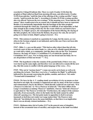 recorded in 1 Kings18 indicate this. There we read ( Exodus 12:26) that the
prophets of Baal called on Baal from morning till noon, and afterwards ( Exodus
12:29) from mid-day “until the time of the offering of the evening sacrifice” (more
exactly, “until towards the time”). According to Exodus 29:39 the evening sacrifice
also was offered “between the two evenings.” If the meaning were “from mid-day till
sunset,” there would seem to be no reason why it should not have been so expressed.
Besides, it is intrinsically improbable that the howlings of the false prophets
continued through the whole day. Especially is it difficult, if not impossible, to find
time enough in the evening of that day for the events which are narrated to have
followed, viz. Elijah’s prayer, the consumption of the burnt-offering, the slaying of
the false prophets, the return from the Kishon, the prayer for rain, the servant’s
going seven times to look, Elijah’s going to Jezreel.—Tr.]
F #6 - This sentence is marked as a quotation by Lange, but the source, as very
often in the German original, is not indicated; and in this case I have not been able
to trace it out.—Tr.].
F #7 - Bähr, l. c. says on this point: “This had no other object than that all who
received a part of that one intact Iamb, i.e., who ate of it, should regard themselves
as a unit and a whole, as a community, just like those who eat the ew Testament
Passover, the body of Christ ( 1 Corinthians 5:7), of which the Apostle, in 1
Corinthians 10:17, says, ‘For we being many are one bread and one body; for we
are all partakers of that one bread.’ ”—Tr.].
F #8 - The hypothesis is that the remains of the paschal lamb, if there were any,
were burnt up the same night, and therefore were not allowed to remain till the next
day. But this seems to conflict with the plain language of the verse.—Tr.].
F #9 - Why not in “anxious haste?” A man can surely eat in haste as well as do
anything else in haste. That there was to be a “readiness for flight” is sufficiently
indicated by the precept concerning the girdles, sandals, and staves. Vid. under
“Textual and Grammatical.”—Tr.].
F #10 - We have let the A. V. reading stand: nevertheless it is by no means so clear
that Keil is not right. He certainly is supported not only by many of the best versions
and commentators, but by the Hebrew, which literally rendered can read only, “It is
a Passover to Jehovah,” or “It is a Passover of Jehovah.” The latter differs from
Lange’s translation as making “Passover” indefinite, whereas “Jehovah’s Passover”
is equivalent to “the Passover of Jehovah.” Furthermore, the subject of the sentence
naturally, if not necessarily, refers to the lamb; but the lamb cannot be called
Jehovah’s passing over. The last point made in opposition to Keil is not just,
inasmuch as Keil does not render (as Lange makes him) “the Passover unto
Jehovah,” but distinctly leaves the noun indefinite, so that there is no implication
that it was an already existent institution.—Tr.].
F #11 - Hofmann takes ‫ַה‬‫ב‬ֶ‫ז‬ in Exodus 12:27 in the general sense of slaughter,
instead of the ceremonial sense of sacrifice, and argues that, as the lamb was killed
 