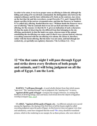 in order to be eaten, it was in no proper sense an offering to Jehovah, although the
killing and eating of it was divinely commanded. He distinguishes also between the
original ordinance and the later celebration of it. Keil, on the contrary, lays stress
on the fact that ‫ַה‬‫ב‬ָ‫ז‬ and ‫ַה‬‫ב‬ֶ‫ז‬ everywhere, except Proverbs 17:1, and 1 Samuel 28:24,
denote sacrifice in the narrow ceremonial sense, and that the Passover in umbers
9:7 is called ‫ָן‬‫בּ‬ ְ‫ָר‬‫ק‬, offering. Knobel likewise says, “Without doubt the Passover was a
sort of offering.” But he contends that it was not (as Keil and others hold) a sin-
offering, for the reasons: (1) that the O. T. gives no indication of such a character;
(2) that the mode of observing the rite differed from that belonging to the sin-
offering, particularly in that the lamb was eaten, whereas none of the animal
constituting the sin-offering was eaten; and (3) that it was a joyous festival, whereas
everything connected with the sin-offering was solemn. He classes it, therefore,
rather with the burnt-offering. But the latter was not eaten, and had (though not
exclusively, yet partially) an explatory character. Vid. Leviticus 1:4.—Tr.].
12 “On that same night I will pass through Egypt
and strike down every firstborn of both people
and animals, and I will bring judgment on all the
gods of Egypt. I am the Lord.
BAR ES, "I will pass through - A word wholly distinct from that which means
“pass over.” The “passing through” was in judgment, the “passing over” in mercy.
Against all the gods of Egypt - Compare the margin reference. In smiting the
firstborn of all living beings, man and beast, God struck down the objects of Egyptian
worship (compare Exo_12:5).
CLARKE, "Against all the gods of Egypt, etc. - As different animals were sacred
among the Egyptians, the slaying of the first-born of all the beasts might be called
executing judgment upon the gods of Egypt. As this however does not appear very clear
and satisfactory, some have imagined that the word ‫אלהי‬ elohey should be translated
princes, which is the rendering in our margin; for as these princes, who were rulers of
 