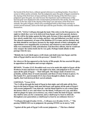 the burial of the first-born, without special reference to anything besides. From this it
seems to follow pretty certainly, that the judgments upon the gods of Egypt consisted in
the slaying of the first-born of man and beast. But the slaying of the first-born was a
judgment upon the gods, not only because the impotence and worthlessness of the
fancied gods were displayed in the consternation produced by this stroke, but still more
directly in the fact, that in the slaying of the king's son and many of the first-born
animals, the gods of Egypt, which were worshipped both in their kings and also in
certain sacred animals, such as the bull Apis and the goat Nendes, were actually smitten
themselves.
CALVI , "12.For I will pass through the land. This refers to the first passover, the
night in which they were to be delivered from Egypt; and God expressly declares
that He will be the judge against the false gods, because it then especially appeared
how utterly unable they were to help, and how vain and fallacious was their service.
The absurd commentary of some of the Rabbins (317) is tame and far-fetched, that
the idols should be cast down, because by the single miracle of their redemption, all
superstitions were magnificently overturned, and whatsoever men believed about
idols was condemned as folly and delusion. God therefore affirms, that he would not
only conquer the nation itself, but its very gods. Perhaps Isaiah alludes to this
passage when he says,
“Behold, the Lord rideth upon a swift cloud, and shall come into Egypt; and the
idols of Egypt shall be moved at his presence,” (Isaiah 19:1;)
for wherever He has appeared as the Savior of His people, He has asserted His glory
in opposition to all impious and corrupt religions.
BE SO , "Exodus 12:12. Dreadful work was to be made this night in Egypt: all the
firstborn of man and beast were this night to be slain, and judgment to be executed
upon all the gods of Egypt — Their idol-gods. The images made of metal were,
probably, melted, those of wood consumed, and those of stone broken to pieces. To
this Isaiah 19:1, and Jeremiah 43:13, have been thought to allude. It may also
signify, that God destroyed their sacred animals.
COFFMA , "Verses 12-14
"For I will go through the land of Egypt in that night, and will smite all the first-
born in the land of Egypt, both man and beast; and against all the gods of Egypt I
will execute judgments: I am Jehovah. And the blood shall be to you a token upon
the houses where ye are: and when I see the blood, I will pass over you, and there
shall no plague be upon you to destroy you, when I smite the land of Egypt. And this
day shall be unto you for a memorial, and ye shall keep it a feast to Jehovah:
throughout your generations ye shall keep it a feast by an ordinance forever."
"I will pass through (Exodus 12:12) ... I will pass over (Exodus 12:13) ..." "The
passing THROUGH was in judgment; the passing OVER was in mercy."[18]
"Against all the gods of Egypt I will execute judgments ..." This has a limited
 