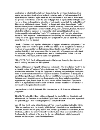 application to what God had already done during the previous visitations of his
wrath, but the thing in view here is the devastating series of judgments that fell
upon that final and fatal night when the first-born both of man and of beast from
the greatest to the lowest in all the land of Egypt died in agony at the midnight hour!
How was this a judgment (or a plurality of judgments) against all the gods of Egypt?
There were all kinds of animal "deities" in Egypt, and when these alleged "gods"
were unable to protect either themselves or their offspring from death, the status of
their "godhead" perished! The sacred bulls, frogs, cows, serpents, beetles, whatever,
all died in sufficient numbers to remove the whole animal kingdom from any
further consideration as being "gods." Even the pagan god Pharaoh, whose first-
born was "heir apparent" to the throne and the darling not merely of the royal
family but of all Egypt, was not spared. The judgment of God fell upon the palace as
upon the hovel or the kennel.
COKE, "Exodus 12:12. Against all the gods of Egypt I will execute judgment— The
original word here rendered gods, is ‫אלהי‬ alei; which, in the margin of our Bibles, is
rendered princes; as the word aleim sometimes signifies: and Wall is strongly of
opinion that this is its true meaning. But the generality of interpreters understand
the idol-gods of Egypt to be here meant. And to this they think, Isaiah 19:1 and
Jeremiah 43:13 refer; as, indeed, seems very probable.
ELLICOTT, "(12) For I will pass through.—Rather, go through, since the word
used is entirely unconnected with pesahh.
Against all the gods of Egypt I will execute judgment.—The translation “gods” is far
preferable to that of “princes,” given in the margin. The death of all the firstborn
beasts would have been felt by the Egyptians as a heavy judgment upon their gods.
Some of their sacred animals were regarded as actual incarnations of deity; and if
any of these perished, as is likely, the threat would have been executed to the letter.
But even apart from this, as cows, sheep, goats, cats, dogs, jackals, crocodiles,
hippopotami, apes, ibises, frogs, &c, were sacred, either throughout Egypt or in
parts of it, a general destruction of all firstborn animals would have been felt as a
blow dealt to the gods almost equally.
I am the Lord.—Heb. I, Jehovah. The construction is, “I, Jehovah, will execute
judgment.”
TRAPP, "Exodus 12:12 For I will pass through the land of Egypt this night, and
will smite all the firstborn in the land of Egypt, both man and beast; and against all
the gods of Egypt I will execute judgment: I [am] the LORD.
Ver. 12. And I will smite all the firstborn.] This crosseth not that in Ezekiel 18:20,
"The son shall not bear the iniquity of his father"; for God never punisheth the
innocent, because all are guilty before him. These Egyptians had slain Israel, God’s
firstborn. And it is the observation of Theodoret, that when God smote Pharaoh’s
firstborn, he drew blood of the arm for the cure of the head: which, because it
mended not thereupon, came also to confusion.
 