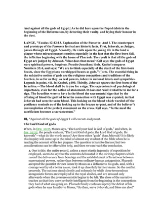 And against all the gods of Egypt.] As he did here upon the Popish idols in the
beginning of the Reformation, by detecting their vanity, and laying their honour in
the dust.
LA GE, "Exodus 12:12-13. Explanation of the Passover. And I. The counterpart
and prototype of the Passover festival are historic facts. First, Jehovah, as Judges,
passes through all Egypt. Secondly, He visits upon the young life in the land a
plague whose miraculousness consists especially in the fact that the first-born fall,
the infliction beginning with the house of Pharaoh. The result is that all the gods of
Egypt are judged by Jehovah. What does that mean? Keil says: the gods of Egypt
were spiritual powers, δαιµόνια. Pseudo-Jonathan: idols. Knobel compares
umbers 33:4, and says: “We are to think especially of the death of the first-born
beasts, since the Egyptians worshipped beasts as gods,” (!) etc. The essential thing in
the subjective notion of gods are the religious conceptions and traditions of the
heathen, in so far as they, as real powers, inhere in national ideals and sympathies.
Legends in point, vid. in Knobel, p100. Thirdly, Jehovah spares the first-born of the
Israelites.—The blood shall be to you for a sign. The expression is of psychological
importance, even for the notion of atonement. It does not read: it shall be to me for a
sign. The Israelites were to have in the blood the sacramental sign that by the
offering of blood the guilt of Israel in connection with Egypt was expiated, in that
Jehovah had seen the same blood. This looking on the blood which warded off the
pestilence reminds us of the looking up to the brazen serpent, and of the believer’s
contemplation of the perfect atonement on the cross. Keil says, “In the meal the
sacrificium becomes a sacramentum.”
BI, "Against all the gods of Egypt I will execute Judgment.
The Lord God of gods
When, in Deu_10:17, Moses says, “The Lord your God is God of gods,” and when, in
Jos_22:22, the people exclaim, “The Lord God of gods, the Lord God of gods, He
knoweth”—what do the words mean? Are there other “gods” than Jehovah? It is likely
this inquiry will come up in the mind of almost any student of the Bible when he is
reading the account of the ten plagues. The question is hard to discuss; but two
considerations can be offered for help, and then we can reach the conclusion.
1. One is this: the entire record, unless a most elastic ingenuity of exposition be
employed, seems to say that the contests delineated in the exciting chapters which
record the deliverance from bondage and the establishment of Israel was between
supernatural powers, rather than between ordinary human antagonists. Pharaoh
accepted the gauntlet thrown down by Moses as a defiance to his gods, and, with a
courage worthy of a better cause, took it up cheerfully in their name. So the conflict
proceeds. The nations stand silently and solemnly by while these tremendous
antagonistic forces are employed in the royal abodes, and are aroused only
afterwards when the pressure outside begins to be felt. The close of the narrative
teaches us that they were perfectly intelligent from the beginning in the conceptions
they had of what was going on. Pharaoh finally confesses openly the defeat of his
gods when he says humbly to Moses, “Go then, serve Jehovah; and bless me also!”
 