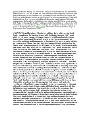 guidance of Israel through the sea was also designed to establish Israel still more firmly
in the fear of the Lord and in faith. But faith in the Lord was inseparably connected with
faith in Moses as the servant of the Lord. Hence the miracle was wrought through the
hand and staff of Moses. But this second design of the miraculous guidance of Israel did
not exclude the first, viz., glory upon Pharaoh. From this manifestation of Jehovah's
omnipotence, the Israelites were to discern not only the merciful Deliverer, but also the
holy Judge of the ungodly, that they might grow in the fear of God, as well as in the faith
which they had already shown, when, trusting in the omnipotence of Jehovah, they had
gone, as though upon dry land (Heb_11:29), between the watery walls which might at
any moment have overwhelmed them.
CALVI , "31.And Israel saw. After he has said that the Israelites saw the dead
bodies spread upon the seashore, he now adds that in this spectacle God’s hand,
(160) i.e., His power, appeared, because there was no difficulty in distinguishing
between God’s wrath and His fatherly love, in preserving so miraculously an
unwarlike multitude, and in destroying in the depths of the sea an army formidable
on every account. Moses, therefore, does not unreasonably conclude here that the
Divine power was conspicuous in the deliverance of the people. He afterwards adds,
that, not without their profit, did the Israelites see God’s hand; because they feared
Him, and believed Him, and His servant Moses. “Fear” is here used for that
reverence which kept the people in the way of duty, for they were not only affected
by dread, but also attracted to devote themselves to God, whose goodness they had
so sweetly and delightfully experienced. But although this pious feeling was not
durable, at any rate with the greater number of them, it is still probable that it
rooted itself in some few of them, because some seed ever remained, nor was the
recollection of this blessing entirely destroyed. By the word “believed,” I think that
the principal part of fear is marked, and I understand it to be added expositively, as
if it were said, “that they reverenced God, and testified this by faithfully embracing
His doctrine and obediently submitting themselves to Moses.” I understand it that
they were all generally thus affected, because the recognition of God’s hand bowed
them to obedience, that they should be more tractable and docile, and more inclined
to follow God. But this ardor soon passed away from the greater number of them, as
(hypocrites (161)) are wont to be only influenced by what is visible and present;
although I hold to what I have just said, that, in some small number, the fear of
God, which they had once conceived from a sense of His grace, still abode in rigor.
Meanwhile, let us learn from this passage that God is never truly and duly
worshipped without faith, because incredulity betrays gross contempt of Him; and
although hypocrites boast of their heaping all kinds of honor upon God, still they
inflict the greatest insult upon Him, by refusing to believe His revelations. But
Moses, who had been chosen God’s minister for governing the people, is not
unreasonably here united with Him, for although God’s majesty manifested itself by
conspicuous signs, still Moses was the mediator, out of whose mouth God willed that
His words should be heard, so that the holy man could not be despised without
God’s own authority being rejected. A profitable doctrine is gathered from hence,
that whenever God propounds His word to us by men, those who faithfully deliver
His commands must be as much attended to as if He himself openly descended from
heaven. This recommendation of the ministry ought to be more than sufficient to
 