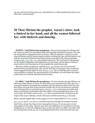 my pen; and since God has given me a cheerful heart, it will be pardoned me that I serve
Him with a cheerful spirit.”
20 Then Miriam the prophet, Aaron’s sister, took
a timbrel in her hand, and all the women followed
her, with timbrels and dancing.
BAR ES, "And Miriam the prophetess - The part here assigned to Miriam and
the women of Israel is in accordance both with Egyptian and Hebrew customs. The men
are represented as singing the hymn in chorus, under the guidance of Moses; at each
interval Miriam and the women sang the refrain, marking the time with the timbrel, and
with the measured rhythmical movements always associated with solemn festivities.
Compare Jdg_11:34; 2Sa_6:5, and marginal references. The word used in this passage
for the timbrel is Egyptian, and judging from its etymology and the figures which are
joined with it in the inscriptions, it was probably the round instrument.
Miriam is called a prophetess, evidently Num_12:2 because she and Aaron had
received divine communications. The word is used here in its proper sense of uttering
words suggested by the Spirit of God. See Gen_20:7. She is called the sister of Aaron,
most probably to indicate her special position as coordinate, not with Moses the leader
of the nation, but with his chief aid and instrument.
CLARKE, "And Miriam the prophetess - We have already seen that Miriam was
older than either Moses or Aaron: for when Moses was exposed on the Nile, she was a
young girl capable of managing the stratagem used for the preservation of his life; and
then Aaron was only three years and three months old, for he was fourscore and three
years old when Moses was but fourscore, (see Exo_7:7); so that Aaron was older than
Moses, and Miriam considerably older than either, not less probably than nine or ten
years of age. See Clarke’s notes on Exo_2:2. There is great diversity of opinion on the
origin of the name of Miriam, which is the same with the Greek Μαριαµ, the Latin
Maria, and the English Mary. Some suppose it to be compounded of ‫מר‬ mar, a drop,
(Isa_40:15), and ‫ים‬ yam, the sea, and that from this etymology the heathens formed
their Venus, whom they feign to have sprung from the sea. St. Jerome gives several
etymologies for the name, which at once show how difficult it is to ascertain it: she who
enlightens me, or she who enlightens them, or the star of the sea. Others, the lady of the
sea, the bitterness of the sea, etc. It is probable that the first or the last is the true one,
 