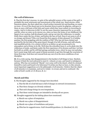The well of bitterness
I. That the first day’s journey, in spite of the splendid scenery of the coasts of the gulf, is
probably the most wearisome and monotonous of the whole way. Sand-storms, white
limestone plains, the dust caked into a hard surface intensely hot and dazzling, no water,
no trees—it is as if the desert put on its dreariest dress to greet its pilgrims, and gave to
them at once a full taste of the foils and wants which they must endure in traversing its
wastes. And is it otherwise in life? Is not the same character impressed for us on earth
and life, when we enter on its sterner era, when we leave the home of our childhood, the
Egypt of our careless, half-developed youth, and go out into the wilderness, to wander
freely there under the law of duty, and before the face of God. Does it not seem to all of
us strange and dreary? Who ever found the first aspects of duty pleasant? Is it holiday
pastime, the first grappling with the realities of life? Who has not been choked and
parched by the hot dust of the great desert! though it be full of looms, and mill-wheels,
and manifold activity, it is a desert at first to us before we get accustomed to its
atmosphere and at home in its life. Well does the schoolboy know it, as he plods into the
wilderness of study, and faints under the first experience of its dryness and dust. Let him
but hold on awhile, and lie will find springs and palm-trees, where he may rest and play;
but it wants large faith and a goad of sharp necessity to get him through the weariness of
those first days. God does not conceal from any one of us the stern conditions of our
discipline.
II. It is a trite saying, that disappointment is the hardest of all things to bear. Hardest,
because it finds the soul unbraced to meet it—relaxed, at ease, and tuned to indulgence
and joy. Who has not muttered “Marah” over some well in the desert, which he strained
himself to reach and found to be bitterness? It strikes me that we have, in this miracle,
most important suggestions as to the philosophy of all miracles. I believe that the object
of all miracles is to maintain, and not to violate—to reveal, and not to confound—the
order of God’s world. (J. B. Brown, B. A.)
Marah and Elim
I. The thoughts suggested by the changes here described.
1. That the life of a God-led man is full of changes in outward circumstances.
2. That these changes are divinely ordained.
3. That each change brings its own temptations.
4. That these varied changes are intended to develop all our graces.
II. Thoughts suggested by the halting-places here mentioned.
1. Marah was a place of temptation.
2. Marah was a place of disappointment.
3. Marah was a place of trustfulness and prayer.
4. Elim has its suggestiveness. God’s bountiful goodness. (A. Rowland, LL. B.)
 