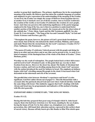 another to grasp their significance. The primary significance lies in the cosmological
meaning of the motifs; the Hebrew poet has taken the symbolic language of creation
and adapted it to give expression to his understanding of the meaning of the Exodus.
At one level, the Exodus was simply the escape of Hebrews from Egyptian slavery;
at another level, it marked a new act of divine creation. Just as Genesis 1celebrates
the creation of the world, so too Exodus 15 celebrates the creation of a new people,
Israel. And when one perceives this underlying significance of the poetic language
employed in the Song of the Sea, one is then in a position to understand better
another portion of the biblical text, namely, the reasons given for the observation of
the sabbath day." [ ote: Idem, Ugarit and the Old Testament, pp88-89. See also
Frank M. Cross Jeremiah , "The Song of the Sea and Canaanite Myth," in God and
Christ: Existence and Province, pp1-25.]
"Throughout the poem, however, the picture of God"s great deeds foreshadows
most closely that of David, who defeated the chiefs of Edom, Philistia, and Canaan
and made Mount Zion the eternal home for the Lord"s sanctuary ( Exodus 15:17)."
[ ote: Sailhamer, The Pentateuch . . ., p272.]
"The poem of Exodus 15 celebrates Yahweh present with his people and doing for
them as no other god anywhere and at any time can be present to do. As such, it is a
kind of summary of the theological base of the whole of the Book of Exodus." [ ote:
Durham, p210.]
Worship was the result of redemption. The people looked back at their deliverance
and forward to God"s Promised Land. At this point their joy was due to their
freedom from slavery. However the desert lay ahead. The family of Abraham had
become a nation, and God was dwelling among them in the cloud. God"s presence
with the nation introduced the need for holiness in Israel. The emphasis on holiness
begins with God"s dwelling among His people in the cloud. It increased when God
descended on the tabernacle and ark of the covenant.
The parallel that exists between Abraham"s experiences and Israel"s is also
significant. God first called Abram out of pagan Ur. Then He blessed him with a
covenant after the patriarch obeyed God and went where Yahweh led him. God did
the same thing with Israel. This similarity suggests that God"s dealings with both
Abram and Israel may be programmatic and indicative of His method of dealing
with His elect generally.
EXPOSITOR'S BIBLE COMME TARY, "THE SO G OF MOSES.
Exodus 15:1-22.
During this halt they prepared that great song of triumph which St. John heard
sung by them who had been victorious over the beast, standing by the sea of glass,
having the harps of God. For by that calmer sea, triumphant over a deadlier
persecution, they still found their adoration and joy expressed in this earliest chant
of sacred victory. Because all holy hearts give like thanks to Him Who sitteth upon
 