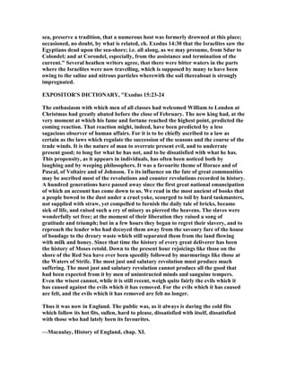 sea, preserve a tradition, that a numerous host was formerly drowned at this place;
occasioned, no doubt, by what is related, ch. Exodus 14:30 that the Israelites saw the
Egyptians dead upon the sea-shore; i.e. all along, as we may presume, from Sdur to
Colondel; and at Corondel, especially, from the assistance and termination of the
current." Several heathen writers agree, that there were bitter waters in the parts
where the Israelites were now travelling, which is supposed by many to have been
owing to the saline and nitrous particles wherewith the soil thereabout is strongly
impregnated.
EXPOSITOR'S DICTIO ARY, "Exodus 15:23-24
The enthusiasm with which men of all classes had welcomed William to London at
Christmas had greatly abated before the close of February. The new king had, at the
very moment at which his fame and fortune reached the highest point, predicted the
coming reaction. That reaction might, indeed, have been predicted by a less
sagacious observer of human affairs. For it is to be chiefly ascribed to a law as
certain as the laws which regulate the succession of the seasons and the course of the
trade winds. It is the nature of man to overrate present evil, and to underrate
present good; to long for what he has not, and to be dissatisfied with what he has.
This propensity, as it appears in individuals, has often been noticed both by
laughing and by weeping philosophers. It was a favourite theme of Horace and of
Pascal, of Voltaire and of Johnson. To its influence on the fate of great communities
may be ascribed most of the revolutions and counter revolutions recorded in history.
A hundred generations have passed away since the first great national emancipation
of which an account has come down to us. We read in the most ancient of books that
a people bowed to the dust under a cruel yoke, scourged to toil by hard taskmasters,
not supplied with straw, yet compelled to furnish the daily tale of bricks, became
sick of life, and raised such a cry of misery as pierced the heavens. The slaves were
wonderfully set free; at the moment of their liberation they raised a song of
gratitude and triumph; but in a few hours they began to regret their slavery, and to
reproach the leader who had decoyed them away from the savoury fare of the house
of bondage to the dreary waste which still separated them from the land flowing
with milk and honey. Since that time the history of every great deliverer has been
the history of Moses retold. Down to the present hour rejoicings like those on the
shore of the Red Sea have ever been speedily followed by murmurings like those at
the Waters of Strife. The most just and salutary revolution must produce much
suffering. The most just and salutary revolution cannot produce all the good that
had been expected from it by men of uninstructed minds and sanguine tempers.
Even the wisest cannot, while it is still recent, weigh quite fairly the evils which it
has caused against the evils which it has removed. For the evils which it has caused
are felt, and the evils which it has removed are felt no longer.
Thus it was now in England. The public was, as it always is during the cold fits
which follow its hot fits, sullen, hard to please, dissatisfied with itself, dissatisfied
with those who had lately been its favourites.
—Macaulay, History of England, chap. XI.
 