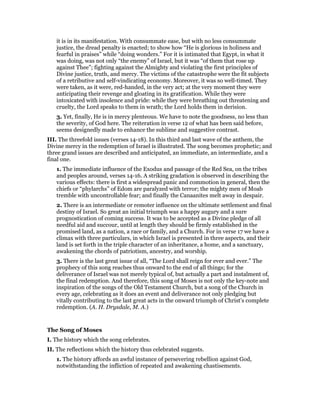 it is in its manifestation. With consummate ease, but with no less consummate
justice, the dread penalty is enacted; to show how “He is glorious in holiness and
fearful in praises” while “doing wonders.” For it is intimated that Egypt, in what it
was doing, was not only “the enemy” of Israel, but it was “of them that rose up
against Thee”; fighting against the Almighty and violating the first principles of
Divine justice, truth, and mercy. The victims of the catastrophe were the fit subjects
of a retributive and self-vindicating economy. Moreover, it was so well-timed. They
were taken, as it were, red-handed, in the very act; at the very moment they were
anticipating their revenge and gloating in its gratification. While they were
intoxicated with insolence and pride: while they were breathing out threatening and
cruelty, the Lord speaks to them in wrath; the Lord holds them in derision.
3. Yet, finally, He is in mercy plenteous. We have to note the goodness, no less than
the severity, of God here. The reiteration in verse 12 of what has been said before,
seems designedly made to enhance the sublime and suggestive contrast.
III. The threefold issues (verses 14-18). In this third and last wave of the anthem, the
Divine mercy in the redemption of Israel is illustrated. The song becomes prophetic; and
three grand issues are described and anticipated, an immediate, an intermediate, and a
final one.
1. The immediate influence of the Exodus and passage of the Red Sea, on the tribes
and peoples around, verses 14-16. A striking gradation is observed in describing the
various effects: there is first a widespread panic and commotion in general, then the
chiefs or “phylarchs” of Edom are paralyzed with terror; the mighty men of Moab
tremble with uncontrollable fear; and finally the Canaanites melt away in despair.
2. There is an intermediate or remoter influence on the ultimate settlement and final
destiny of Israel. So great an initial triumph was a happy augury and a sure
prognostication of coming success. It was to be accepted as a Divine pledge of all
needful aid and succour, until at length they should be firmly established in the
promised land, as a nation, a race or family, and a Church. For in verse 17 we have a
climax with three particulars, in which Israel is presented in three aspects, and their
land is set forth in the triple character of an inheritance, a home, and a sanctuary,
awakening the chords of patriotism, ancestry, and worship.
3. There is the last great issue of all, “The Lord shall reign for ever and ever.” The
prophecy of this song reaches thus onward to the end of all things; for the
deliverance of Israel was not merely typical of, but actually a part and instalment of,
the final redemption. And therefore, this song of Moses is not only the key-note and
inspiration of the songs of the Old Testament Church, but a song of the Church in
every age, celebrating as it does an event and deliverance not only pledging but
vitally contributing to the last great acts in the onward triumph of Christ’s complete
redemption. (A. H. Drysdale, M. A.)
The Song of Moses
I. The history which the song celebrates.
II. The reflections which the history thus celebrated suggests.
1. The history affords an awful instance of persevering rebellion against God,
notwithstanding the infliction of repeated and awakening chastisements.
 