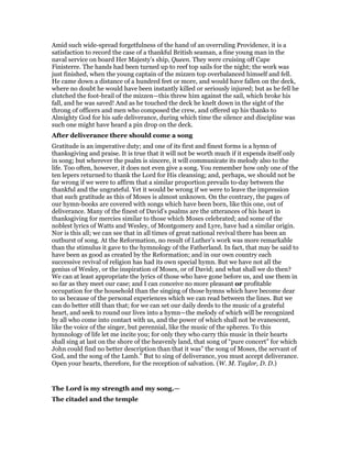 Amid such wide-spread forgetfulness of the hand of an overruling Providence, it is a
satisfaction to record the case of a thankful British seaman, a fine young man in the
naval service on board Her Majesty’s ship, Queen. They were cruising off Cape
Finisterre. The hands had been turned up to reef top sails for the night; the work was
just finished, when the young captain of the mizzen top overbalanced himself and fell.
He came down a distance of a hundred feet or more, and would have fallen on the deck,
where no doubt he would have been instantly killed or seriously injured; but as he fell he
clutched the foot-brail of the mizzen—this threw him against the sail, which broke his
fall, and he was saved! And as he touched the deck he knelt down in the sight of the
throng of officers and men who composed the crew, and offered up his thanks to
Almighty God for his safe deliverance, during which time the silence and discipline was
such one might have heard a pin drop on the deck.
After deliverance there should come a song
Gratitude is an imperative duty; and one of its first and finest forms is a hymn of
thanksgiving and praise. It is true that it will not be worth much if it expends itself only
in song; but wherever the psalm is sincere, it will communicate its melody also to the
life. Too often, however, it does not even give a song. You remember how only one of the
ten lepers returned to thank the Lord for His cleansing; and, perhaps, we should not be
far wrong if we were to affirm that a similar proportion prevails to-day between the
thankful and the ungrateful. Yet it would be wrong if we were to leave the impression
that such gratitude as this of Moses is almost unknown. On the contrary, the pages of
our hymn-books are covered with songs which have been born, like this one, out of
deliverance. Many of the finest of David’s psalms are the utterances of his heart in
thanksgiving for mercies similar to those which Moses celebrated; and some of the
noblest lyrics of Watts and Wesley, of Montgomery and Lyre, have had a similar origin.
Nor is this all; we can see that in all times of great national revival there has been an
outburst of song. At the Reformation, no result of Luther’s work was more remarkable
than the stimulus it gave to the hymnology of the Fatherland. In fact, that may be said to
have been as good as created by the Reformation; and in our own country each
successive revival of religion has had its own special hymn. But we have not all the
genius of Wesley, or the inspiration of Moses, or of David; and what shall we do then?
We can at least appropriate the lyrics of those who have gone before us, and use them in
so far as they meet our case; and I can conceive no more pleasant or profitable
occupation for the household than the singing of those hymns which have become dear
to us because of the personal experiences which we can read between the lines. But we
can do better still than that; for we can set our daily deeds to the music of a grateful
heart, and seek to round our lives into a hymn—the melody of which will be recognized
by all who come into contact with us, and the power of which shall not be evanescent,
like the voice of the singer, but perennial, like the music of the spheres. To this
hymnology of life let me incite you; for only they who carry this music in their hearts
shall sing at last on the shore of the heavenly land, that song of “pure concert” for which
John could find no better description than that it was” the song of Moses, the servant of
God, and the song of the Lamb.” But to sing of deliverance, you must accept deliverance.
Open your hearts, therefore, for the reception of salvation. (W. M. Taylor, D. D.)
The Lord is my strength and my song.—
The citadel and the temple
 
