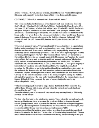 Arabic versions. Jehovah, instead of Lord, should have been retained throughout
this song, and especially in the last clause of this verse, Jehovah is his name.
COFFMA , ""Jehovah is a man of war: Jehovah is his name."
This verse concludes the first stanza of the hymn which may be divided thus: (1)
God's Identity (Exodus 15:1-3); (2) God's Mighty Act in the Red Sea (Exodus 15:4-
16a); and (3) A Prophecy of what God will do Later (Exodus 15:16b-18). For Israel,
this great song was somewhat like that which the "Star Spangled Banner" is to
Americans. The sabbath upon which the Jews read it was called the Sabbath of the
Song. and a very great deal of the subsequent Scriptures either used it as a theme or
made definite and frequent references to the Red Sea triumph. ehemiah 9:9ff;
Psalms 77:16ff; 78:11ff; Psalms 105; Psalms 106:7ff; and Habakkuk 3:8ff are
examples.
"Jehovah is a man of war ..." This is profoundly true, and yet there is a partial and
limited understanding of it which is profoundly wrong. Israel failed to understand
that the war in which Jehovah was and is eternally engaged is by no means an
exclusively carnal and military operation. "This is not a war against people; it is the
continuing battle against evil."[17] The weapons of our warfare are not carnal (2
Corinthians 10:4); we do not struggle against fleshly armies, but "against the world
rulers of this darkness, and against the spiritual hosts of wickedness" (Ephesians
6:12), and our armor is not that of the policeman or the soldier, but "the whole
armor of God," which is the Word of God (Ephesians 6:10-17). The great tragedy of
historic Israel was their misunderstanding of this. The mighty Leader, God,
promised the Messiah was not to be (as they thought) a great soldier who would rid
the nation of the Romans, slay all their enemies, and reincarnate the abominable
Solomonic Empire, but the glorious Sufferer, the Servant of God, who would die on
Calvary for the sins of humanity! Some of the more perceptive among the Rabbis
attempted to teach Israel the true understanding of this, but the circumstances made
it most difficult. Erkhin captured the note of sorrow in the glorious hymn
celebrating God's victory:
"The ministering angels wanted to sing a hymn. But the holy One, blessed is He,
said to them, `Do you wish to sing a hymn when the work of my hands has been
drowned in the sea?'"[18]
The delay of the hymn of praise until after the victory was explained as follows by
another Jewish writer:
"In this vein, God said to the ministering angels, ` ow, when the work of my hands
is drowned in the sea, there is no cause for rejoicing. It had to be done, for evil
cannot go unpunished, but it is painful for Me and it would be wrong to sing praise
now. Only after the operation is complete and the wicked have been destroyed, may
you rejoice at the victory won for justice and righteousness"[19]
Inadequate and fanciful as these observations are, they do speak of the tragedy of
that awful scene in the Red Sea. The very fact of Israel's being indeed God's Chosen
Race, seemed to blind the whole nation eventually to any understanding of the epic
 