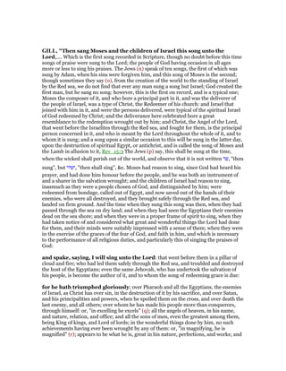 GILL, "Then sang Moses and the children of Israel this song unto the
Lord,.... Which is the first song recorded in Scripture, though no doubt before this time
songs of praise were sung to the Lord; the people of God having occasion in all ages
more or less to sing his praises. The Jews (n) speak of ten songs, the first of which was
sung by Adam, when his sins were forgiven him, and this song of Moses is the second;
though sometimes they say (o), from the creation of the world to the standing of Israel
by the Red sea, we do not find that ever any man sung a song but Israel; God created the
first man, but he sang no song: however, this is the first on record, and is a typical one;
Moses the composer of it, and who bore a principal part in it, and was the deliverer of
the people of Israel, was a type of Christ, the Redeemer of his church: and Israel that
joined with him in it, and were the persons delivered, were typical of the spiritual Israel
of God redeemed by Christ; and the deliverance here celebrated bore a great
resemblance to the redemption wrought out by him; and Christ, the Angel of the Lord,
that went before the Israelites through the Red sea, and fought for them, is the principal
person concerned in it, and who is meant by the Lord throughout the whole of it, and to
whom it is sung; and a song upon a similar occasion to this will be sung in the latter day,
upon the destruction of spiritual Egypt, or antichrist, and is called the song of Moses and
the Lamb in allusion to it, Rev_15:3 The Jews (p) say, this shall be sung at the time,
when the wicked shall perish out of the world, and observe that it is not written ‫,שר‬ "then
sung", but ‫,ישיר‬ "then shall sing", &c. Moses had reason to sing, since God had heard his
prayer, and had done him honour before the people, and he was both an instrument of
and a sharer in the salvation wrought; and the children of Israel had reason to sing,
inasmuch as they were a people chosen of God, and distinguished by him; were
redeemed from bondage, called out of Egypt, and now saved out of the hands of their
enemies, who were all destroyed, and they brought safely through the Red sea, and
landed on firm ground. And the time when they sung this song was then, when they had
passed through the sea on dry land; and when they had seen the Egyptians their enemies
dead on the sea shore; and when they were in a proper frame of spirit to sing, when they
had taken notice of and considered what great and wonderful things the Lord had done
for them, and their minds were suitably impressed with a sense of them; when they were
in the exercise of the graces of the fear of God, and faith in him, and which is necessary
to the performance of all religious duties, and particularly this of singing the praises of
God:
and spake, saying, I will sing unto the Lord: that went before them in a pillar of
cloud and fire; who had led them safely through the Red sea, and troubled and destroyed
the host of the Egyptians; even the same Jehovah, who has undertook the salvation of
his people, is become the author of it, and to whom the song of redeeming grace is due:
for he hath triumphed gloriously; over Pharaoh and all the Egyptians, the enemies
of Israel, as Christ has over sin, in the destruction of it by his sacrifice, and over Satan,
and his principalities and powers, when he spoiled them on the cross, and over death the
last enemy, and all others; over whom he has made his people more than conquerors,
through himself: or, "in excelling he excels" (q); all the angels of heaven, in his name,
and nature, relation, and office; and all the sons of men, even the greatest among them,
being King of kings, and Lord of lords; in the wonderful things done by him, no such
achievements having ever been wrought by any of them: or, "in magnifying, he is
magnified" (r); appears to be what he is, great in his nature, perfections, and works; and
 