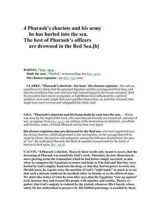 4 Pharaoh’s chariots and his army
he has hurled into the sea.
The best of Pharaoh’s officers
are drowned in the Red Sea.[b]
BAR ES, "Exo_15:4
Hath He cast - “Hurled,” as from a sling. See Exo_14:27.
His chosen captains - See Exo_14:7 note.
CLARKE, "Pharaoh’s chariots - his host - his chosen captains - On such an
expedition it is likely that the principal Egyptian nobility accompanied their king, and
that the overthrow they met with here had reduced Egypt to the lowest extremity. Had
the Israelites been intent on plunder, or had Moses been influenced by a spirit of
ambition, how easily might both have gratified themselves, as, had they returned, they
might have soon overrun and subjugated the whole land.
GILL, "Pharaoh's chariots and his hosts hath he cast into the sea,.... Which
was done by the Angel of the Lord, who was Jehovah himself, our Immanuel, and man of
war, as appears from Exo_14:17, an emblem of the destruction of antichrist, and all the
antichristian states, of which Pharaoh and his host were types:
his chosen captains also are drowned in the Red sea: who were appointed over
his chosen chariots, which all perished in the sea together. In the carnage that will be
made by Christ, the warrior and conqueror, among the followers of antichrist, the man
of "sin", the antitypical Pharaoh, the flesh of captains is mentioned for the fowls of
heaven to feed upon, Rev_19:18.
CALVI , "4.Pharaoh’s chariots. Moses in these words only meant to assert, that the
drowning of Pharaoh was manifestly God’s work. Therefore, he now illustrates in
more glowing terms the transaction which he had before simply narrated; as also
when he compares the Egyptians to stones and lead, as if he had said that they were
hurled by God’s mighty hand into the deep, so that they had no power to swim out.
On this score, he repeats twice the mention of God’s “right hand;” as much as to say
that such a miracle could not be ascribed either to fortune or to the efforts of man.
We must take notice of what he soon after says, that the Egyptians “rose up against”
God; because they had treated His people with injustice and cruelty. Thence we
gather, that God’s majesty is violated by the wicked, whenever His Church, whose
safety He has undertaken to preserve by His faithful patronage, is assailed by them.
 