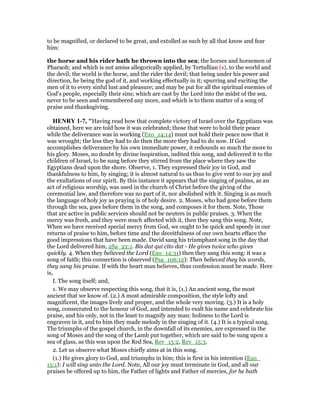 to be magnified, or declared to be great, and extolled as such by all that know and fear
him:
the horse and his rider hath he thrown into the sea; the horses and horsemen of
Pharaoh; and which is not amiss allegorically applied, by Tertullian (s), to the world and
the devil; the world is the horse, and the rider the devil; that being under his power and
direction, he being the god of it, and working effectually in it; spurring and exciting the
men of it to every sinful lust and pleasure; and may be put for all the spiritual enemies of
God's people, especially their sins; which are cast by the Lord into the midst of the sea,
never to be seen and remembered any more, and which is to them matter of a song of
praise and thanksgiving.
HE RY 1-7, "Having read how that complete victory of Israel over the Egyptians was
obtained, here we are told how it was celebrated; those that were to hold their peace
while the deliverance was in working (Exo_14:14) must not hold their peace now that it
was wrought; the less they had to do then the more they had to do now. If God
accomplishes deliverance by his own immediate power, it redounds so much the more to
his glory. Moses, no doubt by divine inspiration, indited this song, and delivered it to the
children of Israel, to be sung before they stirred from the place where they saw the
Egyptians dead upon the shore. Observe, 1. They expressed their joy in God, and
thankfulness to him, by singing; it is almost natural to us thus to give vent to our joy and
the exultations of our spirit. By this instance it appears that the singing of psalms, as an
act of religious worship, was used in the church of Christ before the giving of the
ceremonial law, and therefore was no part of it, nor abolished with it. Singing is as much
the language of holy joy as praying is of holy desire. 2. Moses, who had gone before them
through the sea, goes before them in the song, and composes it for them. Note, Those
that are active in public services should not be neuters in public praises. 3. When the
mercy was fresh, and they were much affected with it, then they sang this song. Note,
When we have received special mercy from God, we ought to be quick and speedy in our
returns of praise to him, before time and the deceitfulness of our own hearts efface the
good impressions that have been made. David sang his triumphant song in the day that
the Lord delivered him, 2Sa_22:1. Bis dat qui cito dat - He gives twice who gives
quickly. 4. When they believed the Lord (Exo_14:31) then they sang this song: it was a
song of faith; this connection is observed (Psa_106:12): Then believed they his words,
they sang his praise. If with the heart man believes, thus confession must be made. Here
is,
I. The song itself; and,
1. We may observe respecting this song, that it is, (1.) An ancient song, the most
ancient that we know of. (2.) A most admirable composition, the style lofty and
magnificent, the images lively and proper, and the whole very moving. (3.) It is a holy
song, consecrated to the honour of God, and intended to exalt his name and celebrate his
praise, and his only, not in the least to magnify any man: holiness to the Lord is
engraven in it, and to him they made melody in the singing of it. (4.) It is a typical song.
The triumphs of the gospel church, in the downfall of its enemies, are expressed in the
song of Moses and the song of the Lamb put together, which are said to be sung upon a
sea of glass, as this was upon the Red Sea, Rev_15:2, Rev_15:3.
2. Let us observe what Moses chiefly aims at in this song.
(1.) He gives glory to God, and triumphs in him; this is first in his intention (Exo_
15:1): I will sing unto the Lord. Note, All our joy must terminate in God, and all our
praises be offered up to him, the Father of lights and Father of mercies, for he hath
 