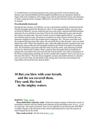 V. invaded France, he lost his generals and a great part of his army by famine and
disease; and returned baffled and thoroughly mortified from an enterprize which he
began with such confidence of its happy issue, that he desired Paul Jovius, the historian,
to make a large provision of paper sufficient to record the victories which he was going
to acquire!
Providentially destroyed
During the last summer, at Coblentz, we saw a monument erected to commemorate the
French campaign against the Russians in 1812. It was a gigantic failure; 400,000 men
set forth for Moscow; 25,000, battered and worn and weary, tattered and half famished,
returned. Do you ask how it was done? Not by the timid Alexander’s guns and swords.
We read in one place that “the stars in their courses fought against Sisera”; in another,
how God has sent an army of locusts to overthrow an army of men; but here the very
elements combine to drive the invader back in disgrace. Yes. “He gave snow like wool,
He scattered His hoar-frost like ashes, He cast forth His ice like morsels—who can stand
before His cold?” Who? Not Napoleon who, with self-sufficient heart, boasted in his own
right hand, and sacrificed to his insatiable ambition the blood of myriads of murdered
men. No! God blows upon him with His wind out of the north, and, shivering and half-
starved, he slinks back in defeat. What a picture! But Alexander had not forgotten to
prepare his ways before the Lord and seek the God of Jacob’s aid. And in recognition of
the Divine interposition and help, he struck a medal with a legend: “Not to me, not to us,
but unto Thy Name.” Thus the lesson taught by ancient and modern history is, that the
race is not to the swift, nor the battle to the strong, but to the man who prepares his
ways before the Lord his God. (Enoch Hall.)
10 But you blew with your breath,
and the sea covered them.
They sank like lead
in the mighty waters.
BAR ES, "Exo_15:10
Thou didst blow with thy wind - Notice the solemn majesty of these few words, in
immediate contrast with the tumult and confusion of the preceding verse. In Exo_14:28,
we read only, “the waters returned,” here we are told that it was because the wind blew.
A sudden change in the direction of the wind would bring back at once the masses of
water heaped up on the north.
They sank as lead - See the note at Exo_15:5.
 