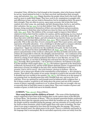 triumphed. Note, All that love God triumph in his triumphs; what is his honour should
be our joy. Israel rejoiced in God, [1.] As their own God, and therefore their strength,
song, and salvation, Exo_15:2. Happy therefore the people whose God is the Lord; they
need no more to make them happy. They have work to do, temptations to grapple with,
and afflictions to bear, and are weak in themselves; but he strengthens them: his grace is
their strength. They are often in sorrow, upon many accounts, but in him they have
comfort, he is their song; sin, and death, and hell, threaten them, but he is, and will be,
their salvation: See Isa_12:2. [2.] As their fathers' God. This they take notice of,
because, being conscious to themselves of their own unworthiness and provocations,
they had reason to think that what God had now done for them was for their fathers'
sake, Deu_4:37. Note, The children of the covenant ought to improve their fathers'
relation to God as their God for comfort, for caution, and for quickening. [3.] As a God of
infinite power (Exo_15:3): The Lord is a man of war, that is, well able to deal with all
those that strive with their Maker, and will certainly be too hard for them. [4.] As a God
of matchless and incomparable perfection, Exo_15:11. This is expressed, First, More
generally: Who is like unto thee, O Lord, among the gods! This is pure praise, and a high
expression of humble adoration. - It is a challenge to all other gods to compare with him:
“Let them stand forth, and pretend their utmost; none of them dare make the
comparison.” Egypt was notorious for the multitude of its gods, but the God of the
Hebrews was too hard for them and baffled them all, Num_33:4; Deu. 32:23-39. The
princes and potentates of the world are called gods, but they are feeble and mortal, none
of them all comparable to Jehovah, the almighty and eternal God. - It is confession of his
infinite perfection, as transcendent and unparalleled. Note, God is to be worshipped and
adored as a being of such infinite perfection that there is none like him, nor any to be
compared with him, as one that in all things has and must have the pre-eminence, Psa_
89:6. Secondly, More particularly, 1. He is glorious in holiness; his holiness is his glory.
It is that attribute which angels adore, Isa_6:3. His holiness appeared in the destruction
of Pharaoh, his hatred of sin, and his wrath against obstinate sinners. It appeared in the
deliverance of Israel, his delight in the holy seed, and his faithfulness to his own
promise. God is rich in mercy - this is his treasure, glorious in holiness - this is his
honour. Let us always give thanks at the remembrance of his holiness. 2. He is fearful in
praises. That which is the matter of our praise, though it is joyful to the servants of God,
is dreadful and very terrible to his enemies, Psa_66:1-3. Or it directs us in the manner of
our praising God; we should praise him with a humble holy awe, and serve the Lord
with fear. Even our spiritual joy and triumph must be balanced with a religious fear. 3.
He is doing wonders, wondrous to all, being above the power and out of the common
course of nature; especially wondrous to us, in whose favour they are wrought, who are
so unworthy that we had little reason to expect them. They were wonders of power and
wonders of grace; in both God was to be humbly adored.
JAMISO , "Exo_15:1-27. Song of Moses.
Then sang Moses and the children of Israel — The scene of this thanksgiving
song is supposed to have been at the landing place on the eastern shore of the Red Sea,
at Ayoun Musa, “the fountains of Moses.” They are situated somewhat farther northward
along the shore than the opposite point from which the Israelites set out. But the line of
the people would be extended during the passage, and one extremity of it would reach as
far north as these fountains, which would supply them with water on landing. The time
when it was sung is supposed to have been the morning after the passage. This song is,
by some hundred years, the oldest poem in the world. There is a sublimity and beauty in
the language that is unexampled. But its unrivalled superiority arises not solely from the
 