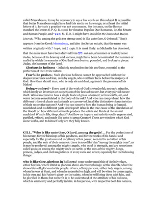 called Maccabeans, it may be necessary to say a few words on this subject It is possible
that Judas Maccabeus might have had this motto on his ensign, or at least the initial
letters of it, for such a practice was not uncommon. For instance, on the Roman
standard the letters S. P. Q. R. stood for Senatus Populus Que Romanus, i.e. the Senate
and Roman People, and ‫י‬ ‫ב‬ ‫כ‬ ‫מ‬ M. C. B. I. might have stood for Mi Chamochah Baelim
Jehovah, “Who among the gods (or strong ones) is like unto thee, O Jehovah!” But it
appears from the Greek Μακκαβαιος, and also the Syriac makabi, that the name was
written originally with ‫ק‬ koph, not ‫כ‬ caph. It is most likely, as Michaelis has observed,
that the name must have been derived from ‫מקב‬ makkab, a hammer or mallet; hence
Judas, because of his bravery and success, might have been denominated the hammer or
mallet by which the enemies of God had been beaten, pounded, and broken to pieces.
Judas, the hammer of the Lord.
Glorious in holiness - Infinitely resplendent in this attribute, essential to the
perfection of the Divine nature.
Fearful in praises - Such glorious holiness cannot be approached without the
deepest reverence and fear, even by angels, who veil their faces before the majesty of
God. How then should man, who is only sin and dust, approach the presence of his
Maker!
Doing wonders? - Every part of the work of God is wonderful; not only miracles,
which imply an inversion or suspension of the laws of nature, but every part of nature
itself. Who can conceive how a single blade of grass is formed; or how earth, air, and
water become consolidated in the body of the oak? And who can comprehend how the
different tribes of plants and animals are preserved, in all the distinctive characteristics
of their respective natures? And who can conceive how the human being is formed,
nourished, and its different parts developed? What is the true cause of the circulation of
the blood? or, how different ailments produce the solids and fluids of the animal
machine? What is life, sleep, death? And how an impure and unholy soul is regenerated,
purified, refined, and made like unto its great Creator? These are wonders which God
alone works, and to himself only are they fully known.
GILL, "Who is like unto thee, O Lord, among the gods?.... For the perfections of
his nature, for the blessings of his goodness, and for the works of his hands; and
especially for the greatness and excellency of his power, seen in the salvation of his
people, and the ruin of their enemies: there is none like him "among the mighty ones", as
it may be rendered; among the mighty angels, who excel in strength, and are sometimes
called gods; or among the mighty ones on earth; or the sons of the mighty, kings,
princes, judges, and civil magistrates of every rank and order; especially for the following
things:
who is like thee, glorious in holiness? some understand this of the holy place,
either heaven, where Christ is glorious above all created beings; or the church, where he
shows himself glorious to his people: others, of holy persons, either holy angels, among
whom he was at Sinai, and when he ascended on high, and will be when he comes again,
in his own and his Father's glory; or the saints, when he will bring them with him, and
be glorified in them; but rather it is to be understood of the attribute of his holiness,
which is eminently and perfectly in him; in his person, with respect to both his natures,
 