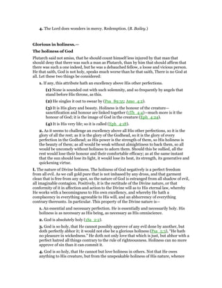 4. The Lord does wonders in mercy. Redemption. (B. Bailey.)
Glorious in holiness.—
The holiness of God
Plutarch said not amiss, that he should count himself less injured by that man that
should deny that there was such a man as Plutarch, than by him that should affirm that
there was such a one indeed, but he was a debauched fellow, a loose and vicious person.
He that saith, God is not holy, speaks much worse than he that saith, There is no God at
all. Let these two things be considered:
1. If any, this attribute hath an excellency above His other perfections.
(1) None is sounded out with such solemnity, and so frequently by angels that
stand before His throne, as this.
(2) He singles it out to swear by (Psa_89:35; Amo_4:2).
(3) It is His glory and beauty. Holiness is the honour of the creature—
sanctification and honour are linked together (1Th_4:4)—much more is it the
honour of God; it is the image of God in the creature (Eph_4:24).
(4) It is His very life; so it is called (Eph_4:18).
2. As it seems to challenge an excellency above all His other perfections, so it is the
glory of all the rest; as it is the glory of the Godhead, so it is the glory of every
perfection in the Godhead; as His power is the strength of them, so His holiness is
the beauty of them; as all would be weak without almightiness to back them, so all
would be uncomely without holiness to adorn them. Should this be sullied, all the
rest would lose their honour and their comfortable efficacy; as at the same instant
that the sun should lose its light, it would lose its heat, its strength, its generative and
quickening virtue.
I. The nature of Divine holiness. The holiness of God negatively is a perfect freedom
from all evil. As we call gold pure that is not imbased by any dross, and that garment
clean that is free from any spot, so the nature of God is estranged from all shadow of evil,
all imaginable contagion. Positively, it is the rectitude of the Divine nature, or that
conformity of it in affection and action to the Divine will as to His eternal law, whereby
He works with a becomingness to His own excellency, and whereby He hath a
complacency in everything agreeable to His will, and an abhorrency of everything
contrary thereunto. In particular. This property of the Divine nature is—
1. An essential and necessary perfection. He is essentially and necessarily holy. His
holiness is as necessary as His being, as necessary as His omniscience.
2. God is absolutely holy (1Sa_2:2).
3. God is so holy, that He cannot possibly approve of any evil done by another, but
doth perfectly abhor it; it would not else be a glorious holiness (Psa_5:3), “He hath
no pleasure in wickedness.” He doth not only love that which is just, but abhor with a
perfect hatred all things contrary to the rule of righteousness. Holiness can no more
approve of sin than it can commit it.
4. God is so holy, that He cannot but love holiness in others. Not that He owes
anything to His creature, but from the unspeakable holiness of His nature, whence
 