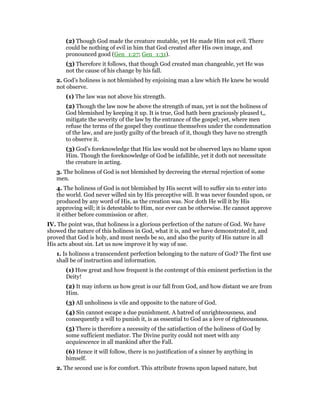(2) Though God made the creature mutable, yet He made Him not evil. There
could be nothing of evil in him that God created after His own image, and
pronounced good (Gen_1:27; Gen_1:31).
(3) Therefore it follows, that though God created man changeable, yet He was
not the cause of his change by his fall.
2. God’s holiness is not blemished by enjoining man a law which He knew he would
not observe.
(1) The law was not above his strength.
(2) Though the law now be above the strength of man, yet is not the holiness of
God blemished by keeping it up. It is true, God hath been graciously pleased t,,
mitigate the severity of the law by the entrance of the gospel; yet, where men
refuse the terms of the gospel they continue themselves under the condemnation
of the law, and are justly guilty of the breach of it, though they have no strength
to observe it.
(3) God’s foreknowledge that His law would not be observed lays no blame upon
Him. Though the foreknowledge of God be infallible, yet it doth not necessitate
the creature in acting.
3. The holiness of God is not blemished by decreeing the eternal rejection of some
men.
4. The holiness of God is not blemished by His secret will to suffer sin to enter into
the world. God never willed sin by His preceptive will. It was never founded upon, or
produced by any word of His, as the creation was. Nor doth He will it by His
approving will; it is detestable to Him, nor ever can be otherwise. He cannot approve
it either before commission or after.
IV. The point was, that holiness is a glorious perfection of the nature of God. We have
showed the nature of this holiness in God, what it is, and we have demonstrated it, and
proved that God is holy, and must needs be so, and also the purity of His nature in all
His acts about sin. Let us now improve it by way of use.
1. Is holiness a transcendent perfection belonging to the nature of God? The first use
shall be of instruction and information.
(1) How great and how frequent is the contempt of this eminent perfection in the
Deity!
(2) It may inform us how great is our fall from God, and how distant we are from
Him.
(3) All unholiness is vile and opposite to the nature of God.
(4) Sin cannot escape a due punishment. A hatred of unrighteousness, and
consequently a will to punish it, is as essential to God as a love of righteousness.
(5) There is therefore a necessity of the satisfaction of the holiness of God by
some sufficient mediator. The Divine purity could not meet with any
acquiescence in all mankind after the Fall.
(6) Hence it will follow, there is no justification of a sinner by anything in
himself.
2. The second use is for comfort. This attribute frowns upon lapsed nature, but
 