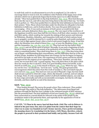 to exalt God; and it is an advancement to us to be so employed. [2.] In order to
encourage them to trust in God. So confident is this Psalmist of the happy issue of the
salvation which was so gloriously begun that he looks upon it as in effect finished
already: “Thou hast guided them to thy holy habitation, Exo_15:13. Thou hast thus put
them into the way to it, and wilt in due time bring them to the end of that way,” for God's
work is perfect; or, “Thou hast guided them to attend thy holy habitation in heaven with
their praises.” Note, Those whom God takes under his direction he will guide to his holy
habitation in faith now, and in fruition shortly. Two ways this great deliverance was
encouraging: - First, It was such an instance of God's power as would terrify their
enemies, and quite dishearten them, Exo_15:14-16. The very report of the overthrow of
the Egyptians would be more than half the over throw of all their other enemies; it would
sink their spirits, which would go far towards the sinking of their powers and interests;
he Philistines, Moabites, Edomites, and Canaanites (with each of which nations Israel
was to grapple), would be alarmed by it, would be quite dispirited, and would conclude it
was in vain to fight against Israel, when a God of such power fought for them. It had this
effect; the Edomites were afraid of them (Deu_2:4), so were the Moabites (Num_22:3),
and the Canaanites, Jos_2:9, Jos_2:10; Jos_5:1. Thus God sent his fear before them
(Exo_23:27), and cut off the spirit of princes. Secondly, It was such a beginning of God's
favour to them as gave them an earnest of he perfection of his kindness. This was but in
order to something further: Thou shalt bring them in, Exo_15:17. If he thus bring them
out of Egypt, notwithstanding their unworthiness, and the difficulties that lay in the way
of their escape, doubtless he will bring them into Canaan; for has he begun (so begun),
and will he not make an end? Note, Our experiences of God's power and favour should
be improved for the support of our expectations. “Thou hast, therefore, not only thou
canst, but we trust thou wilt,” is good arguing. Thou wilt plant them in the place which
thou has made for thee to dwell in. Note, It is good dwelling where God dwells, in his
church on earth (Psa_27:4), in his church in heaven, Joh_17:24. Where he says, “This is
my rest for ever,” we should say, “Let it be ours.” Lastly, The great ground of the
encouragement which they draw from this work of wonder is, The Lord shall reign for
ever and ever, Exo_15:18. They had now seen an end of Pharaoh's reign; but time itself
shall not put a period to Jehovah's reign, which, like himself, is eternal, and not subject
to change. Note, It is the unspeakable comfort of all God's faithful subjects, not only that
he does reign universally and with an incontestable sovereignty, but that he will reign
eternally, and there shall be no end of his dominion.
K&D, "Exo_15:13
“Thou leadest through Thy mercy the people whom Thou redeemest; Thou guidest
them through Thy might to Thy holy habitation.” The deliverance from Egypt and
guidance through the Red Sea were a pledge to the redeemed people of their entrance
into the promised land. The holy habitation of God was Canaan (Psa_78:54), which had
been consecrated as a sacred abode for Jehovah in the midst of His people by the
revelations made to the patriarchs there, and especially by the appearance of God at
Bethel (Gen_28:16., Exo_31:13; Exo_35:7).
CALVI , "13.Thou in thy mercy hast led them forth. (164) The verb in Hebrew is
indeed in the past tense; but, since it is plain from the context that their hope for
what was to come was founded on God’s former mercies, I have preferred making
the meaning clearer by translating it in the future. (165) Moses, therefore, exhorts
the people to proceed to their promised land boldly and joyfully; because God will
 