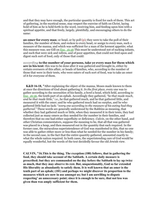 and that they may have enough, the particular quantity is fixed for each of them. This act
of gathering, in the mystical sense, may respect the exercise of faith on Christ, laying
hold of him as he is held forth in the word, receiving him, and feeding upon him with a
spiritual appetite, and that freely, largely, plentifully, and encouraging others to do the
same:
an omer for every man; or head, or by poll (p); they were to take the poll of their
families, the number of them, and reckon to every head, or assign to every man, such a
measure of the manna, and which was sufficient for a man of the keenest appetite; what
this measure was; see Gill on Exo_16:36 This must be understood not of sucking infants,
and such that were sick and infirm, and of poor appetites, that could not feed upon and
digest such sort of food, only of those that could:
according to the number of your persons, take ye every man for them which
are in his tent: this was to be done after it was gathered and brought in, either by
certain overseers of this affair, or heads of families, who, according to the number of
those that were in their tents, who were eaters of such sort of food, was to take an omer
of it for everyone of them.
K&D 16-18, "After explaining the object of the manna, Moses made known to them
at once the directions of God about gathering it. In the first place, every one was to
gather according to the necessities of his family, a bowl a head, which held, according to
Exo_16:36, the tenth part of an ephah. Accordingly they gathered, “he that made much,
and he that made little,” i.e., he that gathered much, and he that gathered little, and
measured it with the omer; and he who gathered much had no surplus, and he who
gathered little had no lack: “every one according to the measure of his eating had they
gathered.” These words are generally understood by the Rabbins as meaning, that
whether they had gathered much or little, when they measured it in their tents, they had
collected just as many omers as they needed for the number in their families, and
therefore that no one had either superfluity or deficiency. Calvin, on the other hand, and
other Christian commentators, suppose the meaning to be, that all that was gathered
was placed in a heap, and then measured out in the quantity that each required. In the
former case, the miraculous superintendence of God was manifested in this, that no one
was able to gather either more or less than what he needed for the number in his family;
in the second case, in the fact that the entire quantity gathered, amounted exactly to
what the whole nation required. In both cases, the superintending care of God would be
equally wonderful, but the words of the text decidedly favour the old Jewish view.
CALVI , "16.This is the thing. The exception (180) follows, that in gathering the
food, they should take account of the Sabbath. A certain daily measure is
prescribed; but they are commanded on the day before the Sabbath to lay up twice
as much, that they may observe its rest. But, unquestionably, God so far extended
His liberality as abundantly to satisfy them. It is well known that an omer is the
tenth part of an ephah; (181) and perhaps we might discover its proportion to the
measures which are now in use amongst us; but I am unwilling to dispute
respecting’ an unnecessary point; since it is enough to be sure, that not less was
given than was amply sufficient for them.
 