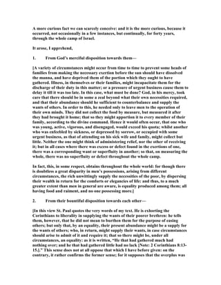 A more curious fact we can scarcely conceive: and it is the more curious, because it
occurred, not occasionally in a few instances, but continually, for forty years,
through the whole camp of Israel.
It arose, I apprehend,
1. From God’s merciful disposition towards them—
[A variety of circumstances might occur from time to time to prevent some heads of
families from making the necessary exertion before the sun should have dissolved
the manna, and have deprived them of the portion which they ought to have
gathered. Illness, in themselves or their families, might incapacitate them for the
discharge of their duty in this matter; or a pressure of urgent business cause them to
delay it till it was too late. In this case, what must be done? God, in his mercy, took
care that there should be in some a zeal beyond what their own necessities required,
and that their abundance should he sufficient to counterbalance and supply the
wants of others. In order to this, he needed only to leave men to the operation of
their own minds. They did not collect the food by measure, but measured it after
they had brought it home; that so they might apportion it to every member of their
family, according to the divine command. Hence it would often occur, that one who
was young, active, vigorous, and disengaged, would exceed his quota; whilst another
who was enfeebled by sickness, or depressed by sorrow, or occupied with some
urgent business, as that of attending on his sick wife and family, might collect but
little. either the one might think of administering relief, nor the other of receiving
it; but in all cases where there was excess or defect found in the exertions of one,
there was a corresponding want or superfluity in another; so that, on measuring the
whole, there was no superfluity or defect throughout the whole camp.
In fact, this, in some respect, obtains throughout the whole world: for though there
is doubtless a great disparity in men’s possessions, arising from different
circumstances, the rich unwittingly supply the necessities of the poor, by dispersing
their wealth in return for the comforts or elegancies of life: and thus, to a much
greater extent than men in general are aware, is equality produced among them; all
having food and raiment, and no one possessing more.]
2. From their bountiful disposition towards each other—
[In this view St. Paul quotes the very words of my text. He is exhorting the
Corinthians to liberality in supplying the wants of their poorer brethren: he tells
them, however, that he did not mean to burthen them for the purpose of easing
others; but only that, by an equality, their present abundance might be a supply for
the wants of others; who, in return, might supply their wants, in case circumstances
should arise to admit of it and require it; that so there might be, under all
circumstances, an equality: as it is written, “He that had gathered much had
nothing over; and he that had gathered little had no lack [ ote: 2 Corinthians 8:13-
15.].” This sense does not at all oppose that which I have before given: on the
contrary, it rather confirms the former sense; for it supposes that the overplus was
 