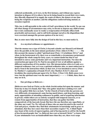 collected accidentally, as it were, in the first instance, and without any express
intention to dispose of it to others: but on its being found to exceed their own wants,
they liberally dispensed it to supply the wants of others; the donors at one time
being the recipients at another; and the obligations conferred being mutual, as
occasion required.
This, too, is still agreeable to the order of God’s providence in the world. o one can
tell what change of circumstances may arise, to elevate or depress any child of man:
but events continually occur to render a reciprocation of friendly offices both
practicable and necessary, and to call forth amongst ourselves the dispositions that
were exercised amongst the persons spoken of in our text.]
But, to enter more fully into the design of God in this fact, we must notice it,
II. As a mystical ordinance or appointment—
That the manna was a type of Christ, is beyond a doubt: our blessed Lord himself
drew the parallel, in the most minute particulars [ ote: John 6:31-58.] — — — On
this account the manna is called “spiritual meat [ ote: 1 Corinthians 10:3.]:” and
when, in the bestowment of it, there was so remarkable a circumstance perpetuated
throughout the whole camp for forty years, we cannot doubt but that it was
intended to convey some particular and very important instruction. or does the
construction put upon it by St. Paul in one point of view at all militate against a
different construction of it in another view. His interpretation refers to it only as a
temporal ordinance: but, as it was a spiritual ordinance also, we must endeavour to
derive from it the instruction which. in that view, it was intended to convey [ ote:
St. Matthew’s explanation of Isaiah 53:4-5. (See Matthew 8:16-17.) does not
invalidate the construction put upon it by St. Peter, 1 Peter 2:24. Both senses were
true: but the spiritual sense was the more important.] — — — I think, then, that we
may see in it,
1. Our privilege as Believers—
[Believers now feed on Christ, as the whole Jewish nation fed upon the manna: and
from day to day it is found, that “they who gather much have nothing over; and
they who gather little have no lack.” In the Church of God at this day persons are
very differently circumstanced; some having much leisure, and deep learning, and
many opportunities of attending ordinances in public, and of acquiring information
in private; whilst others are so entirely occupied with temporal concerns, or so
remote from opportunities of instruction, that they can gather but little
comparatively of the heavenly bread. But have the one therefore any superfluity, or
the other any want? o. We will ask of those who are most devoted to the word of
God and prayer, whether they find their attainments in knowledge and in grace so
abundant, that they have more than their necessities require? o. A blind Papist
may boast of his works of supererogation, and of having merits to sell for the benefit
of less-favoured people: but “ye, Beloved, have not so learned Christ:” ye know, that
if your attainments were an hundredfold more than they are, there were scope
 