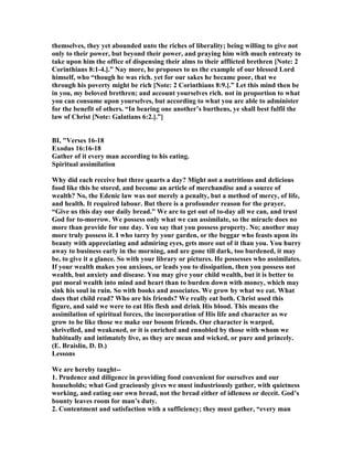 themselves, they yet abounded unto the riches of liberality; being willing to give not
only to their power, but beyond their power, and praying him with much entreaty to
take upon him the office of dispensing their alms to their afflicted brethren [ ote: 2
Corinthians 8:1-4.].” ay more, he proposes to us the example of our blessed Lord
himself, who “though he was rich. yet for our sakes he became poor, that we
through his poverty might be rich [ ote: 2 Corinthians 8:9.].” Let this mind then be
in you, my beloved brethren; and account yourselves rich. not in proportion to what
you can consume upon yourselves, but according to what you are able to administer
for the benefit of others. “In bearing one another’s burthens, ye shall best fulfil the
law of Christ [ ote: Galatians 6:2.].”]
BI, "Verses 16-18
Exodus 16:16-18
Gather of it every man according to his eating.
Spiritual assimilation
Why did each receive but three quarts a day? Might not a nutritious and delicious
food like this be stored, and become an article of merchandise and a source of
wealth? o, the Edenic law was not merely a penalty, but a method of mercy, of life,
and health. It required labour. But there is a profounder reason for the prayer,
“Give us this day our daily bread.” We are to get out of to-day all we can, and trust
God for to-morrow. We possess only what we can assimilate, so the miracle does no
more than provide for one day. You say that you possess property. o; another may
more truly possess it. I who tarry by your garden, or the beggar who feasts upon its
beauty with appreciating and admiring eyes, gets more out of it than you. You hurry
away to business early in the morning, and are gone till dark, too burdened, it may
be, to give it a glance. So with your library or pictures. He possesses who assimilates.
If your wealth makes you anxious, or leads you to dissipation, then you possess not
wealth, but anxiety and disease. You may give your child wealth, but it is better to
put moral wealth into mind and heart than to burden down with money, which may
sink his soul in ruin. So with books and associates. We grow by what we eat. What
does that child read? Who are his friends? We really eat both. Christ used this
figure, and said we were to eat His flesh and drink His blood. This means the
assimilation of spiritual forces, the incorporation of His life and character as we
grow to be like those we make our bosom friends. Our character is warped,
shrivelled, and weakened, or it is enriched and ennobled by those with whom we
habitually and intimately live, as they are mean and wicked, or pure and princely.
(E. Braislin, D. D.)
Lessons
We are hereby taught--
1. Prudence and diligence in providing food convenient for ourselves and our
households; what God graciously gives we must industriously gather, with quietness
working, and eating our own bread, not the bread either of idleness or deceit. God’s
bounty leaves room for man’s duty.
2. Contentment and satisfaction with a sufficiency; they must gather, “every man
 