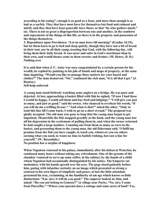 according to his eating”; enough is as good as a feast, and more than enough is as
bad as a surfeit. They that have most have for themselves but food and raiment and
mirth; and they that have least generally have these; so that “he who gathers much,”
etc. There is not so great a disproportion between one and another, in the comforts
and enjoyments of the things of this life, as there is in the property and possession of
the things themselves.
3. Dependence upon Providence. “Let no man leave till morning” (Exodus 16:19),
but let them learn to go to bed and sleep quietly, though they have not a bit of bread
in their tent, nor in all their camp, trusting that God, with the following day, will
bring them their daily bread. It was surer and safer in God’s storehouse than in
their own, and would thence come to them sweeter and fresher. (M. Henry, D. D.)
othing over
It is said that when J. C. Astor was once congratulated by a certain person for his
wealth, he replied by pointing to his pile of bonds and maps of property, at the same
time inquiring, “Would you like to manage these matters for your board and
clothes?” The man demurred. “Sir,” continued the rich man, “it is all that I get.” (J.
Denton.)
Self-help enforced
A young man stood listlessly watching some anglers on a bridge. He was poor and
dejected. At last, approaching a basket filled with fish he sighed, “If now I had these
I would be happy. I could sell them and buy food and lodgings.” “I will give you just
as many, and just as good,” said the owner, who chanced to overhear his words, “if
you will do me a trifling favour.” “And what is that?” asked the other. “Only to
tend this line till I come back; I wish to go on a short errand.” The proposal was
gladly accepted. The old man was gone so long that the young man began to get
impatient. Meanwhile the fish snapped greedily at the hook, and the young man lost
all his depression in the excitement of pulling them in; and when the owner returned
he had caught a large number. Counting out from them as many as were in the
basket, and presenting them to the young man, the old fisherman said, “I fulfil my
promise from the fish you have caught, to teach you, whenever you see others
earning what you need, to waste no time in foolish wishing, but cast a line for
yourself.” (W. Baxendale.)
o position has a surplus of happiness
When apoleon returned to his palace, immediately after his defeat at Waterloo, he
continued many hours without taking any refreshment. One of the grooms of the
chamber ventured to serve up some coffee, in his cabinet, by the hands of a child
whom apoleon had occasionally distinguished by his notice. The Emperor sat
motionless, with his hands spread over his eyes. The page stood patiently before
him, gazing with infantine curiosity on an image which presented so strong a
contrast to his own figure of simplicity and peace; at last the little attendant
presented his tray, exclaiming, in the familiarity of am age which knows so little
distinctions: “Eat, sire; it will do you good.” The emperor looked at; him, and
asked: “Do you not belong to Gonesse?” (a village near Paris). “ o, sire; I come
from Pierrefite.” “Where your parents have a cottage and some acres of land? Yes,
 