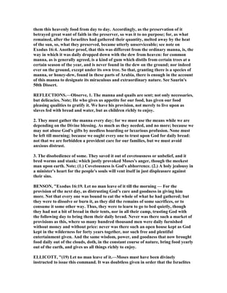 them this heavenly food from day to day. Accordingly, as the preservation of it
betrayed great want of faith in the preserver, so was it to no purpose; for, as what
remained, after the Israelites had gathered their quantity, melted away by the heat
of the sun, so, what they preserved, became utterly unserviceable; see note on
Exodus 16:4. Another proof, that this was different from the ordinary manna, is, the
way in which it was daily dropped down with the dew from heaven: for common
manna, as is generally agreed, is a kind of gum which distils from certain trees at a
certain season of the year, and is never found in the dew on the ground; nor indeed
ever on the ground, except under its own tree. So that, granting there is a species of
manna, or honey-dew, found in these parts of Arabia, there is enough in the account
of this manna to designate its miraculous and extraordinary nature. See Saurin's
50th Dissert.
REFLECTIO S.—Observe, 1. The manna and quails are sent; not only necessaries,
but delicacies. ote; He who gives us appetite for our food, has given our food
pleasing qualities to gratify it. We have his provision, not merely to live upon as
slaves fed with bread and water, but as children richly to enjoy.
2. They must gather the manna every day; for we must use the means while we are
depending on the Divine blessing. As much as they needed, and no more; because we
may not abuse God's gifts by needless hoarding or luxurious profusion. one must
be left till morning; because we ought every one to trust upon God for daily bread:
not that we are forbidden a provident care for our families, but we must avoid
anxious distrust.
3. The disobedience of some. They saved it out of covetousness or unbelief, and it
bred worms and stank; which justly provoked Moses's anger, though the meekest
man upon earth. ote; (1.) Covetousness is God's abhorrence. (2.) A holy jealousy in
a minister's heart for the people's souls will vent itself in just displeasure against
their sins.
BE SO , "Exodus 16:19. Let no man leave of it till the morning — For the
provision of the next day, as distrusting God’s care and goodness in giving him
more. ot that every one was bound to eat the whole of what he had gathered; but
they were to dissolve or burn it, as they did the remains of some sacrifices, or to
consume it some other way. Thus, they were to learn to go to bed quietly, though
they had not a bit of bread in their tents, nor in all their camp, trusting God with
the following day to bring them their daily bread. ever was there such a market of
provisions as this, where so many hundred thousand men were daily furnished
without money and without price: never was there such an open house kept as God
kept in the wilderness for forty years together, nor such free and plentiful
entertainment given. And the same wisdom, power, and goodness that now brought
food daily out of the clouds, doth, in the constant course of nature, bring food yearly
out of the earth, and gives us all things richly to enjoy.
ELLICOTT, "(19) Let no man leave of it.—Moses must have been divinely
instructed to issue this command. It was doubtless given in order that the Israelites
 