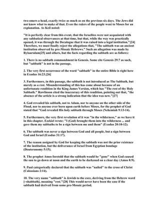 two omers a head, exactly twice as much as on the previous six days. The Jews did
not know what to make of that. Even the rulers of the people went to Moses for an
explanation. As Keil noted:
"It is perfectly clear from this event, that the Israelites were not acquainted with
any sabbatical observances at that time, but that, while the way was practically
opened, it was through the Decalogue that it was raised into a legal institution."[24]
Therefore, we must finally reject the allegations that, "The sabbath was an ancient
institution observed by pre-Mosaic Hebrews." Such an allegation was made by
Rylaarsdam[25] and others, but the facts regarding the sabbath are as follows:
1. There is no sabbath commandment in Genesis. Some cite Genesis 29:7 as such,
but "sabbath" is not in the passage.
2. The very first occurrence of the word "sabbath" in the entire Bible is right here
in Exodus 16:23.[26]
3. Furthermore, in this passage, the sabbath is not introduced as The Sabbath, but
merely as a rest. Misunderstanding of this has come about because of an
unfortunate rendition in the King James Version, which has "The rest of thy Holy
Sabbath." Rawlinson cited the inaccuracy of this rendition, pointing out that, "the
absence of the article is a strong indication that the idea was new."[27]
4. God revealed his sabbath, not to Adam, nor to anyone on the other side of the
Flood, nor to anyone ever born upon earth before Moses, for the prophet of God
stated that "God revealed His holy sabbath through Moses ( ehemiah 9:13-14).
5. Furthermore, the very first revelation of it was "in the wilderness," as we have it
in this chapter. Ezekiel wrote: "I (God) brought them into the wilderness ... and
gave them my sabbaths to be a sign between me and them" (Exodus 20:10-12).
6. The sabbath was never a sign between God and all people, but a sign between
God and Israel (Exodus 31:17).
7. The reason assigned by God for keeping the sabbath was not the prior existence
of the institution, but the deliverance of Israel from Egyptian bondage
(Deuteronomy 5:15).
8. The prophet Amos foretold that the sabbath would be "gone" when God caused
the sun to go down at noon and the earth to be darkened on a clear day (Amos 8:9).
9. Paul categorically declared that the sabbath was "nailed" to the cross of Christ
(Colossians 2:14).
10. The very name "sabbath" is Jewish to the core, deriving from the Hebrew word
[~shabbath], meaning "rest."[28] This would never have been the case if the
sabbath had derived from some pre-Mosaic period.
 