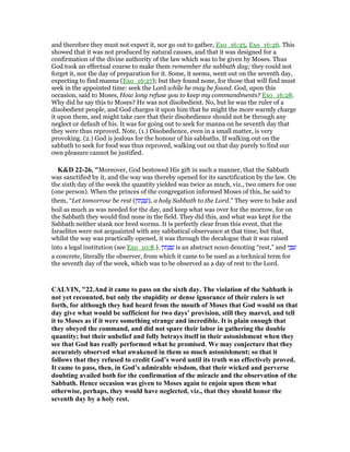 and therefore they must not expect it, nor go out to gather, Exo_16:25, Exo_16:26. This
showed that it was not produced by natural causes, and that it was designed for a
confirmation of the divine authority of the law which was to be given by Moses. Thus
God took an effectual course to make them remember the sabbath day; they could not
forget it, nor the day of preparation for it. Some, it seems, went out on the seventh day,
expecting to find manna (Exo_16:27); but they found none, for those that will find must
seek in the appointed time: seek the Lord while he may be found. God, upon this
occasion, said to Moses, How long refuse you to keep my commandments? Exo_16:28.
Why did he say this to Moses? He was not disobedient. No, but he was the ruler of a
disobedient people, and God charges it upon him that he might the more warmly charge
it upon them, and might take care that their disobedience should not be through any
neglect or default of his. It was for going out to seek for manna on he seventh day that
they were thus reproved. Note, (1.) Disobedience, even in a small matter, is very
provoking. (2.) God is jealous for the honour of his sabbaths. If walking out on the
sabbath to seek for food was thus reproved, walking out on that day purely to find our
own pleasure cannot be justified.
K&D 22-26, "Moreover, God bestowed His gift in such a manner, that the Sabbath
was sanctified by it, and the way was thereby opened for its sanctification by the law. On
the sixth day of the week the quantity yielded was twice as much, viz., two omers for one
(one person). When the princes of the congregation informed Moses of this, he said to
them, “Let tomorrow be rest (‫ּון‬‫ת‬ ָ ַ‫,)שׁ‬ a holy Sabbath to the Lord.” They were to bake and
boil as much as was needed for the day, and keep what was over for the morrow, for on
the Sabbath they would find none in the field. They did this, and what was kept for the
Sabbath neither stank nor bred worms. It is perfectly clear from this event, that the
Israelites were not acquainted with any sabbatical observance at that time, but that,
whilst the way was practically opened, it was through the decalogue that it was raised
into a legal institution (see Exo_10:8.). ‫ּון‬‫ת‬ ָ ַ‫שׁ‬ is an abstract noun denoting “rest,” and ‫י‬ ָ ַ‫שׁ‬
a concrete, literally the observer, from which it came to be used as a technical term for
the seventh day of the week, which was to be observed as a day of rest to the Lord.
CALVI , "22.And it came to pass on the sixth day. The violation of the Sabbath is
not yet recounted, but only the stupidity or dense ignorance of their rulers is set
forth, for although they had heard from the mouth of Moses that God would on that
day give what would be sufficient for two days’ provision, still they marvel, and tell
it to Moses as if it were something strange and incredible. It is plain enough that
they obeyed the command, and did not spare their labor in gathering the double
quantity; but their unbelief and folly betrays itself in their astonishment when they
see that God has really performed what he promised. We may conjecture that they
accurately observed what awakened in them so much astonishment; so that it
follows that they refused to credit God’s word until its truth was effectively proved.
It came to pass, then, in God’s admirable wisdom, that their wicked and perverse
doubting availed both for the confirmation of the miracle and the observation of the
Sabbath. Hence occasion was given to Moses again to enjoin upon them what
otherwise, perhaps, they would have neglected, viz., that they should honor the
seventh day by a holy rest.
 