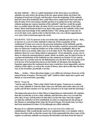 the holy sabbath — Here is a plain intimation of the observing a seventh-day
sabbath, not only before the giving of the law upon mount Sinai, but before the
bringing of Israel out of Egypt, and therefore from the beginning. If the sabbath
had now been first instituted, how could Moses have understood what God said to
him (Exodus 16:5) concerning a double portion to be gathered on the sixth day,
without making any express mention of the sabbath? And how could the people
have so readily taken the hint, (Exodus 16:22,) even to the surprise of the rulers,
before Moses had declared that it was done with regard to the sabbath, if they had
not had some knowledge of the sabbath before? The setting apart of one day in
seven for holy work, and in order to that for holy rest, was a divine appointment
ever since God created man upon the earth.
ELLICOTT, "(23) To morrow is the rest of the holy sabbath unto the Lord.—Heb.,
to morrow is a rest of a holy Sabbath to Jehovah. If the translation of the
Authorised Version were correct, the previous institution of the Sabbath, and the
knowledge, if not the observance, of it by the Israelites would be necessarily implied,
since no otherwise would the double use of the article be intelligible. But in the
Hebrew there is no article either here or in Exodus 16:25. The absence of the article
indicates that it is a new thing which is announced—if not absolutely, at any rate to
those to whom the announcement is made. Much, no doubt, may be said in favour of
a primæval institution of the Sabbath (see the comment on Genesis 2:2-3); and its
observance in a certain sense by the Babylonians (see the first ote on Exodus 16:5)
is in favour of its having been known to the family of Abraham; but during the
Egyptian oppression the continued observance would have been impossible, and the
surprise of the elders, as well as the words of Moses, show that at this time the idea
was, to the Israelites, practically a novelty.
Bake . . . Seethe.—These directions imply a very different substance from any of the
natural forms of manna. The heavenly “gift” could be either made into a paste and
baked, or converted into a porridge.
PETT, "Verse 23
‘And he said to them, “This is that which Yahweh spoke. Tomorrow is a solemn
rest, a holy sabbath to Yahweh. Bake what you will bake and seethe what you will
seethe and all that remains over lay up for yourselves to be kept until the morning.”
’
The impression given here is that Moses is imparting new information. He explains
that the seventh day is to be a holy sabbath, and therefore also every seventh day
after that. It may well therefore be that this is in fact the time when the regular
seventh day sabbath was first established, in order to commemorate the giving of
the Manna as something better than the bread of Egypt. Previously holy rest days
had been mentioned (Exodus 12:16) although not called sabbaths.
Because it is a sabbath (shabbath) they are to rest on it. It is a holy rest
(shabbathon). This would hardly need to be explained if they were familiar with it.
Moses elsewhere tells us that the reason why God commanded the observance of the
regular seventh day sabbath was because He had delivered them from the land of
 
