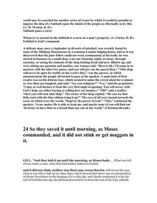 world may be searched for another series of events by which it would be possible to
impress the idea of a Sabbath upon the minds of the people as effectually as by this.
(A. M. Weston, D. D.)
Sabbath gains a curse
Whatever is earned on the Sabbath is a curse in a man’s property. (A. Clarke, D. D.)
Faithful to God’s command
A delicate man, once a ringleader in all sorts of mischief, was recently found by
some of the Mildmay Deaconesses in a common London lodging-house, and as it was
discovered that the poor fellow could not work continuously at his trade, he was
started in business in a small shop. Late one Saturday night, as many, through
curiosity, or seeing the contents of the shop looking fresh and new, filled it up, and
were asking one question and another, one woman said: “Here is 4d.; I’ll come in to-
morrow with the other few pence, and you will give me the parcel then.” “This shop
will never be open for traffic on the Lord’s Day,” was the answer, at which
announcement the people all turned to gaze at the speaker. A quiet look of firm
resolve was on his delicate face, which seemed to make the crowd silent for a minute
or two; then one laughed, and said: “Are you religious?” “Yes,” said the proprietor;
“I may as well declare it from the very first night of opening. You will never, with
God’s help, see either buying or selling here on Sundays.” “Oh!” said a scoffer;
“then you will soon shut shop.” The owner of the shop replied: “Do you see that
little card with the blue ribbon tying it up?” The eyes of all were turned towards the
card, on which were the words, “Kept by the power of God.” “This,” continued the
speaker, “is my motto; He is able to keep me, and maybe some of you will find out
‘tis better to have Him as a friend than any one in the world.” (Christian Herald.)
24 So they saved it until morning, as Moses
commanded, and it did not stink or get maggots in
it.
GILL, "And they laid it up until the morning, as Moses bade,.... What was left
of two omers a man, what they had neither baked nor boiled:
and it did not stink, neither was there any worm therein, which was the case,
when it was left or laid up on other days; and it showed that there was an interposition
of divine Providence in the keeping of it to this day, and clearly confirmed it to be the
will of God that this day should henceforward be to them the rest of the holy sabbath.
 