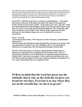 long refused to observe and keep that; whereas that was but one command, and but just
given; but upon their breach of that, he takes occasion to upbraid them with their former
transgressions of other laws of his, and which they had continued in, or at least were
frequently committing; and which was a proof of their perverseness and rebellion
against him, though he was so kind and bountiful to them.
ELLICOTT, "(28) How long refuse ye to keep my commandments ?—The people
had already broken one of the positive precepts with respect to the manna (see
Exodus 16:20); now they broke another—in the spirit, at any rate—since they would
have gathered had they found anything to gather. Thus they provoked God a second
time; yet was He “so merciful, that He destroyed them not,” but “turned His anger
away, and did not stir up all His wrath” (Psalms 78:38). Apparently He made
allowance for the ordinance being a new one, to which they were not yet
accustomed.
PETT, "Verse 28
‘And Yahweh said to Moses, “How long do you refuse to keep my commandments
and my laws?”
Yahweh rebukes the disobedient people through Moses but there is no penalty. This
can surely only be because it was a new institution. The cry of Yahweh hear is
reflected in every generation. How He longs that His people will obey Him.
PULPIT, "How long refuse ye to keep my commandments! Though Moses is
addressed, it is the people who are blamed. Hence the plural verb, "refuse ye."
Already there had been one act of disobedience in connection with the manna (see
Exodus 16:20)—now there was another—when would such sinful folly come to an
end? When would the people learn that they could gain nothing by disobedience? It
was "long" indeed before they were taught the lesson.
29 Bear in mind that the Lord has given you the
Sabbath; that is why on the sixth day he gives you
bread for two days. Everyone is to stay where they
are on the seventh day; no one is to go out.”
BAR ES,"Abide ye every man in his place - The expression in Hebrew is unique
 