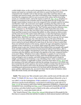 a white bright colour, as the word is interpreted by the Jews; and who say (u), that the
manna was round as a coriander seed, and white as a pearl; but then if it is here
compared to the coriander seed on that account, some other seed than what we call
coriander seed must be meant, since that is off darkish colour; though it is thought by
most that the comparison with it is not on account of the colour, but its form being
round, as a coriander seed is, and as the manna is said to be, Exo_16:14. Josephus (w)
thinks it is compared to the coriander seed for its being about the size of that seed;
though I must confess it seems to me to be compared to the coriander seed for its colour,
and therefore "Gad", the word used, must signify something else than what we call
coriander seed; but what that is, is not easy to say: Ben Gersom is of the same mind, and
thinks it refers to colour, and fancies the "Gad" had his name from his whiteness, Gen_
20:11. Artapanus (x), the Heathen, makes mention of this food of the Jews in the
wilderness, where, he says, they were thirty years; during which time God rained upon
them meal like to panic (a sort of grain like millet), in colour almost as white as snow:
and the taste of it was like wafers made with honey; or cakes that had honey mixed in
them: though in Num_11:8 the taste of it is said to be as the taste of fresh oil, which
Saadiah Gaon, Aben Ezra, and others, account for thus; that if a man ate of it as it came
down, it was as cakes of honey, but, when dressed, it was as the taste of fresh oil;
however, it was very palatable and agreeable to the taste; honey that drops from palm
trees is said to be not much different in taste from oil: the Jews (y) have a notion that
there were all kinds of tastes in the manna, suited to the ages and appetites of persons,
and that as they would have it, so it tasted; which notion the author of the book of
Wisdom seems to give into,"Instead whereof thou feddest thine own people with angels'
food, and didst send them from heaven bread prepared without their labour, able to
content every man's delight, and agreeing to every taste. For thy sustenance declared thy
sweetness unto thy children, and serving to the appetite of the eater, tempered itself to
every man's liking.'' (Wisdom 16:20-21)Leo Africanus (z) speaks of a sort of manna
found in great plenty in the deserts in Libya, which the inhabitants gather in vessels
every morning to carry to market, and which being mixed with water is drank for
delight, and being put into broth has a very refreshing virtue: of the round form and
white colour of manna, as applicable to Christ, notice has been taken on Exo_16:14 and
the sweetness of its taste well agrees with him the antitype: his person is so to them who
have tasted that the Lord is gracious; his word or Gospel is sweeter than the honey or the
honeycomb; his mouth is most sweet, the doctrines that proceed from it, and the
exceeding great and precious promises of it; his fruits and the blessings of his grace,
peace, pardon, righteousness, &c. are sweet to those that sit under his shadow, where
faith often feeds sweetly and with delight upon him,
K&D, "The manna was “like coriander-seed, white; and the taste of it like cake with
honey.” ‫ד‬ַ: Chald. ‫א‬ ָ‫יד‬ִ; lxx κόριον; Vulg. coriandrum; according to Dioscorid. 3, 64, it
was called γοίδ by the Carthaginians. ‫ת‬ ִ‫יח‬ ִ ַ‫צ‬ is rendered ᅞγκρις by the lxx; according to
Athenaeus and the Greek Scholiasts, a sweet kind of confectionary made with oil. In
Num_11:7-8, the manna is said to have had the appearance of bdellium, a fragrant and
transparent resin, resembling wax (Gen_2:12). It was ground in handmills or pounded
in mortars, and either boiled in pots or baked on the ashes, and tasted like ‫ן‬ ֶ‫מ‬ ֶ ַ‫ה‬ ‫ד‬ ַ‫שׁ‬ ְ‫,ל‬
“dainty of oil,” i.e., sweet cakes boiled with oil.
This “bread of heaven” (Psa_78:24; Psa_105:40) Jehovah gave to His people for the
first time at a season of the year and also in a place in which natural manna is still found.
 