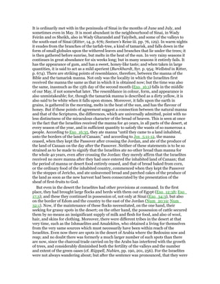 It is ordinarily met with in the peninsula of Sinai in the months of June and July, and
sometimes even in May. It is most abundant in the neighbourhood of Sinai, in Wady
Feirân and es Sheikh, also in Wady Gharandel and Taiyibeh, and some of the valleys to
the south-east of Sinai (Ritter, 14, p. 676; Seetzen's Reise iii. pp. 76, 129). In warm nights
it exudes from the branches of the tarfah-tree, a kind of tamarisk, and falls down in the
form of small globules upon the withered leaves and branches that lie under the trees; it
is then gathered before sunrise, but melts in the heat of the sun. In very rainy seasons it
continues in great abundance for six weeks long; but in many seasons it entirely fails. It
has the appearance of gum, and has a sweet, honey-like taste; and when taken in large
quantities, it is said to act as a mild aperient (Burckhardt, Syr. p. 954; Wellsted in Ritter,
p. 674). There are striking points of resemblance, therefore, between the manna of the
Bible and the tamarisk manna. Not only was the locality in which the Israelites first
received the manna the same as that in which it is obtained now; but the time was also
the same, inasmuch as the 15th day of the second month (Exo_16:1) falls in the middle
of our May, if not somewhat later. The resemblance in colour, form, and appearance is
also unmistakeable; for, though the tamarisk manna is described as a dirty yellow, it is
also said to be white when it falls upon stones. Moreover, it falls upon the earth in
grains, is gathered in the morning, melts in the heat of the sun, and has the flavour of
honey. But if these points of agreement suggest a connection between the natural manna
and that of the Scriptures, the differences, which are universally admitted, point with no
less distinctness of the miraculous character of the bread of heaven. This is seen at once
in the fact that the Israelites received the manna for 40 years, in all parts of the desert, at
every season of the year, and in sufficient quantity to satisfy the wants of so numerous a
people. According to Exo_16:35, they ate manna “until they came to a land inhabited,
unto the borders of the land of Canaan;” and according to Jos_5:11-12, the manna
ceased, when they kept the Passover after crossing the Jordan, and ate of the produce of
the land of Canaan on the day after the Passover. Neither of these statements is to be so
strained as to be made to signify that the Israelites ate no other bread than manna for
the whole 40 years, even after crossing the Jordan: they merely affirm that the Israelites
received no more manna after they had once entered the inhabited land of Canaan; that
the period of manna or desert food entirely ceased, and that of bread baked from corn,
or the ordinary food of the inhabited country, commenced when they kept the Passover
in the steppes of Jericho, and ate unleavened bread and parched cakes of the produce of
the land as soon as the new harvest had been consecrated by the presentation of the
sheaf of first-fruits to God.
But even in the desert the Israelites had other provisions at command. In the first
place, they had brought large flocks and herds with them out of Egypt (Exo_12:38; Exo_
17:3); and these they continued in possession of, not only at Sinai (Exo_34:3), but also
on the border of Edom and the country to the east of the Jordan (Num_20:19; Num_
32:1). Now, if the maintenance of these flocks necessitated, on the one hand, their
seeking for grassy spots in the desert; on the other hand, the possession of cattle secured
them by no means an insignificant supply of milk and flesh for food, and also of wool,
hair, and skins for clothing. Moreover, there were different tribes in the desert at that
very time, such as the Ishmaelites and Amalekites, who obtained a living for themselves
from the very same sources which must necessarily have been within reach of the
Israelites. Even now there are spots in the desert of Arabia where the Bedouins sow and
reap; and no doubt there was formerly a much larger number of such spots than there
are now, since the charcoal trade carried on by the Arabs has interfered with the growth
of trees, and considerably diminished both the fertility of the valleys and the number
and extent of the green oases (cf. Rüppell, Nubien, pp. 190, 201, 256). For the Israelites
were not always wandering about; but after the sentence was pronounced, that they were
 