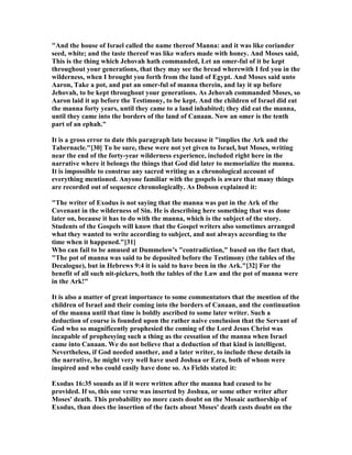 "And the house of Israel called the name thereof Manna: and it was like coriander
seed, white; and the taste thereof was like wafers made with honey. And Moses said,
This is the thing which Jehovah hath commanded, Let an omer-ful of it be kept
throughout your generations, that they may see the bread wherewith I fed you in the
wilderness, when I brought you forth from the land of Egypt. And Moses said unto
Aaron, Take a pot, and put an omer-ful of manna therein, and lay it up before
Jehovah, to be kept throughout your generations. As Jehovah commanded Moses, so
Aaron laid it up before the Testimony, to be kept. And the children of Israel did eat
the manna forty years, until they came to a land inhabited; they did eat the manna,
until they came into the borders of the land of Canaan. ow an omer is the tenth
part of an ephah."
It is a gross error to date this paragraph late because it "implies the Ark and the
Tabernacle."[30] To be sure, these were not yet given to Israel, but Moses, writing
near the end of the forty-year wilderness experience, included right here in the
narrative where it belongs the things that God did later to memorialize the manna.
It is impossible to construe any sacred writing as a chronological account of
everything mentioned. Anyone familiar with the gospels is aware that many things
are recorded out of sequence chronologically. As Dobson explained it:
"The writer of Exodus is not saying that the manna was put in the Ark of the
Covenant in the wilderness of Sin. He is describing here something that was done
later on, because it has to do with the manna, which is the subject of the story.
Students of the Gospels will know that the Gospel writers also sometimes arranged
what they wanted to write according to subject, and not always according to the
time when it happened."[31]
Who can fail to be amused at Dummelow's "contradiction," based on the fact that,
"The pot of manna was said to be deposited before the Testimony (the tables of the
Decalogue), but in Hebrews 9:4 it is said to have been in the Ark."[32] For the
benefit of all such nit-pickers, both the tables of the Law and the pot of manna were
in the Ark!"
It is also a matter of great importance to some commentators that the mention of the
children of Israel and their coming into the borders of Canaan, and the continuation
of the manna until that time is boldly ascribed to some later writer. Such a
deduction of course is founded upon the rather naive conclusion that the Servant of
God who so magnificently prophesied the coming of the Lord Jesus Christ was
incapable of prophesying such a thing as the cessation of the manna when Israel
came into Canaan. We do not believe that a deduction of that kind is intelligent.
evertheless, if God needed another, and a later writer, to include these details in
the narrative, he might very well have used Joshua or Ezra, both of whom were
inspired and who could easily have done so. As Fields stated it:
Exodus 16:35 sounds as if it were written after the manna had ceased to be
provided. If so, this one verse was inserted by Joshua, or some other writer after
Moses' death. This probability no more casts doubt on the Mosaic authorship of
Exodus, than does the insertion of the facts about Moses' death casts doubt on the
 