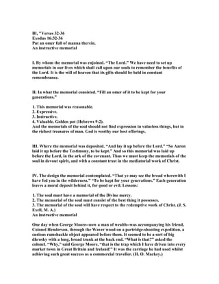 BI, "Verses 32-36
Exodus 16:32-36
Put an omer full of manna therein.
An instructive memorial
I. By whom the memorial was enjoined. “The Lord.” We have need to set up
memorials in our lives which shall call upon our souls to remember the benefits of
the Lord. It is the will of heaven that its gifts should be held in constant
remembrance.
II. In what the memorial consisted. “Fill an omer of it to be kept for your
generations.”
1. This memorial was reasonable.
2. Expressive.
3. Instructive.
4. Valuable. Golden pot (Hebrews 9:2).
And the memorials of the soul should not find expression in valueless things, but in
the richest treasures of man. God is worthy our best offerings.
III. Where the memorial was deposited. “And lay it up before the Lord.” “So Aaron
laid it up before the Testimony, to be kept.” And so this memorial was laid up
before the Lord, in the ark of the covenant. Thus we must keep the memorials of the
soul in devout spirit, and with a constant trust in the mediatorial work of Christ.
IV. The design the memorial contemplated. “That ye may see the bread wherewith I
have fed you in the wilderness.” “To be kept for your generations.” Each generation
leaves a moral deposit behind it, for good or evil. Lessons:
1. The soul must have a memorial of the Divine mercy.
2. The memorial of the soul must consist of the best thing it possesses.
3. The memorial of the soul will have respect to the redemptive work of Christ. (J. S.
Exell, M. A.)
An instructive memorial
One day when George Moore--now a man of wealth--was accompanying his friend,
Colonel Henderson, through the Waver wood on a partridge-shooting expedition, a
curious ramshackle object appeared before them. It seemed to be a sort of big
dhrosky with a long, broad trunk at the back end. “What is that?” asked the
colonel. “Why,” said George Moore, “that is the trap which I have driven into every
market town in Great Britain and Ireland!” It was the carriage he had used whilst
achieving such great success as a commercial traveller. (H. O. Mackey.)
 