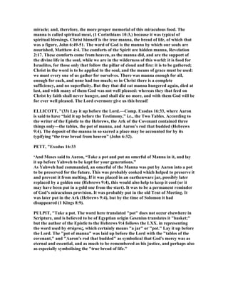 miracle; and, therefore, the more proper memorial of this miraculous food. The
manna is called spiritual meat, (1 Corinthians 10:3,) because it was typical of
spiritual blessings. Christ himself is the true manna, the bread of life, of which that
was a figure, John 6:49-51. The word of God is the manna by which our souls are
nourished, Matthew 4:4. The comforts of the Spirit are hidden manna, Revelation
2:17. These comforts come from heaven, as the manna did, and are the support of
the divine life in the soul, while we are in the wilderness of this world: it is food for
Israelites, for those only that follow the pillar of cloud and fire: it is to be gathered;
Christ in the word is to be applied to the soul, and the means of grace must be used:
we must every one of us gather for ourselves. There was manna enough for all,
enough for each, and none had too much; so in Christ there is a complete
sufficiency, and no superfluity. But they that did eat manna hungered again, died at
last, and with many of them God was not well pleased: whereas they that feed on
Christ by faith shall never hunger, and shall die no more, and with them God will be
for ever well pleased. The Lord evermore give us this bread!
ELLICOTT, "(33) Lay it up before the Lord.—Comp. Exodus 16:33, where Aaron
is said to have “laid it up before the Testimony,” i.e., the Two Tables. According to
the writer of the Epistle to the Hebrews, the Ark of the Covenant contained three
things only—the tables, the pot of manna, and Aaron’s rod that budded (Hebrews
9:4). The deposit of the manna in so sacred a place may be accounted for by its
typifying “the true bread from heaven” (John 6:32).
PETT, "Exodus 16:33
‘And Moses said to Aaron, “Take a pot and put an omerful of Manna in it, and lay
it up before Yahweh to be kept for your generations.”
As Yahweh had commanded, an omerful of the Manna was put by Aaron into a pot
to be preserved for the future. This was probably cooked which helped to preserve it
and prevent it from melting. If it was placed in an earthenware jar, possibly later
replaced by a golden one (Hebrews 9:4), this would also help to keep it cool (or it
may have been put in a gold one from the start). It was to be a permanent reminder
of God’s miraculous provision. It was probably put in the old Tent of Meeting. It
was later put in the Ark (Hebrews 9:4), but by the time of Solomon it had
disappeared (1 Kings 8:9).
PULPIT, "Take a pot. The word here translated "pot" does not occur elsewhere in
Scripture, and is believed to be of Egyptian origin Gesenius translates it "basket;"
but the author of the Epistle to the Hebrews 9:4 follows the LXX. in representing
the word used by στάµνος, which certainly means "a jar" or "pot." Lay it up before
the Lord. The "pot of manna" was laid up before the Lord with the "tables of the
covenant,'' and "Aaron's rod that budded" as symbolical that God's mercy was as
eternal and essential, and as much to be remembered as his justice, and perhaps also
as especially symbolising the "true bread of life."
 