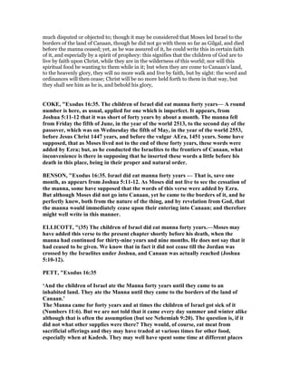 much disputed or objected to; though it may be considered that Moses led Israel to the
borders of the land of Canaan, though he did not go with them so far as Gilgal, and died
before the manna ceased; yet, as he was assured of it, he could write this in certain faith
of it, and especially by a spirit of prophecy: this signifies that the children of God are to
live by faith upon Christ, while they are in the wilderness of this world; nor will this
spiritual food be wanting to them while in it; but when they are come to Canaan's land,
to the heavenly glory, they will no more walk and live by faith, but by sight: the word and
ordinances will then cease; Christ will be no more held forth to them in that way, but
they shall see him as he is, and behold his glory,
COKE, "Exodus 16:35. The children of Israel did eat manna forty years— A round
number is here, as usual, applied for one which is imperfect. It appears, from
Joshua 5:11-12 that it was short of forty years by about a month. The manna fell
from Friday the fifth of June, in the year of the world 2513, to the second day of the
passover, which was on Wednesday the fifth of May, in the year of the world 2553,
before Jesus Christ 1447 years, and before the vulgar AEra, 1451 years. Some have
supposed, that as Moses lived not to the end of these forty years, these words were
added by Ezra; but, as he conducted the Israelites to the frontiers of Canaan, what
inconvenience is there in supposing that he inserted these words a little before his
death in this place, being in their proper and natural order.
BE SO , "Exodus 16:35. Israel did eat manna forty years — That is, save one
month, as appears from Joshua 5:11-12. As Moses did not live to see the cessation of
the manna, some have supposed that the words of this verse were added by Ezra.
But although Moses did not go into Canaan, yet he came to the borders of it, and he
perfectly knew, both from the nature of the thing, and by revelation from God, that
the manna would immediately cease upon their entering into Canaan; and therefore
might well write in this manner.
ELLICOTT, "(35) The children of Israel did eat manna forty years.—Moses may
have added this verse to the present chapter shortly before his death, when the
manna had continued for thirty-nine years and nine months. He does not say that it
had ceased to be given. We know that in fact it did not cease till the Jordan was
crossed by the Israelites under Joshua, and Canaan was actually reached (Joshua
5:10-12).
PETT, "Exodus 16:35
‘And the children of Israel ate the Manna forty years until they came to an
inhabited land. They ate the Manna until they came to the borders of the land of
Canaan.’
The Manna came for forty years and at times the children of Israel got sick of it
( umbers 11:6). But we are not told that it came every day summer and winter alike
although that is often the assumption (but see ehemiah 9:20). The question is, if it
did not what other supplies were there? They would, of course, eat meat from
sacrificial offerings and they may have traded at various times for other food,
especially when at Kadesh. They may well have spent some time at different places
 