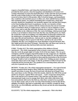 respects a bountiful Father, and whom they had heard to have wonderfully
provided for their parents, when the Egyptians and inhabitants of Canaan were
wasting with hunger in such rich and fertile places. If they had only been persuaded
that the earth is made fertile by God’s blessing, it would at the same time have
occurred to them, that it is His peculiar office to feed the hungry, and immediately
they would have directed their prayers to Him; now, their unbelief betrays itself in
their turbulent clamor. It is indeed astonishing that wretched men, whom their
necessity should have humiliated, rose insolently against God, and that their hunger,
so far from bending their hearts to gentleness, was the very incentive of their
arrogance. But this is too common with the wicked, (because they do not trust that
God is reconciled to them,) to neglect prayer, and to cry out in confusion, to utter
their curses, and to rush, like mad dogs, furiously here and there. This was the case
of the Israelites in the wilderness of Sin. The want of all things, which presents itself
to them, is an invitation to them from God, that they may feel His power, by which
He created the world out of nothing, to be independent of all foreign assistance for
the maintenance of mankind. But despair seizes upon their faithless minds, so that
they reject His aid and beneficence. And not only so, but their malignity and
ingratitude instigates them to quarrel with Moses; and this is the sum of their
complaint, that they were dragged away from abundance of bread and meat, that
they might perish in the desert of hunger. Therefore they call Moses and Aaron, by
whose hand and means they had been delivered, their murderers.
COKE, "Exodus 16:2. The whole congregation of the children of Israel
murmured— The whole congregation seems to denote a more universal murmur,
than the words the people imply in Exodus 16:24 of the last chapter. The vice grew
contagious; and this strangely ungrateful people not only exaggerate, in a shameful
manner, their present difficulties, but even revile their Deliverer, for the undeserved
preservation which he had vouchsafed to them amid the destruction of the first-born
in Egypt. Would to God we had died, &c. Exodus 16:3. othing can more strongly
mark their abject and servile temper. Is this thy gratitude to GOD, O Israel! for his
wonderful mercies towards thee? Thy goodness is as a morning-cloud, and as the
early dew it passeth away. Hosea 6:4.
BE SO , "Exodus 16:2. The whole congregation murmured — For want of bread,
having consumed all the dough or flour which they had brought out of Egypt. A
month’s provision, it seems, the host of Israel took with them out of Egypt, when
they came thence on the 15th day of the first month, which by the 15th of the second
month was all spent. Against Moses and Aaron — God’s vicegerents among them.
How weak and perverse is human nature! They had just seen the bitter waters
instantaneously made sweet to assuage their thirst, and a little while before had
been miraculously delivered at the Red sea, when there seemed to be no possible
way for their escape; and yet so far were they from learning to trust in that divine,
almighty Providence, that had so wonderfully and so evidently wrought for them,
that on the very first difficulty and distress they break out into the most desponding
murmurings!
ELLICOTT, "(2) The whole congregration . . . murmured.—This is the third
 