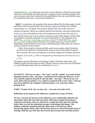 mentioned in Rev_6:6.) which was wont to be a man's allowance of bread corn for a day;
and what a vast quantity must fall every day to supply so large a number of people with
such a measure; some have reckoned it at 94,466 bushels every day, and that there must
be consumed in forty years 1,379,203,600 bushels (c).
K&D, "In conclusion, the quantity of the manna collected for the daily supply of each
individual, which was preserved in the sanctuary, is given according to the ordinary
measurement, viz., the ephah. The common opinion, that ‫ר‬ ֶ‫ּמ‬‫ע‬ was the name for a
measure of capacity, which was evidently shared by the Seventy, who have rendered the
word γοµόρ, has no foundation so far as the Scriptures are concerned. Not only is it a
fact, that the word omer is never used as a measure except in this chapter, but the tenth
of an ephah is constantly indicated, even in the Pentateuch, by “the tenth part of an
ephah” (Lev_5:11; Lev_6:13; Num_5:15; Num_28:5), or “a tenth deal” (Exo_29:40;
Lev_14:10, etc.; in all 30 times). The omer was a small vessel, cup, or bowl, which
formed part of the furniture of every house, and being always of the same size, could be
used as a measure in case of need.
(Note: Omer proprie nomen poculi fuit, quale secum gestare solent Orientales,
per deserta iter facientes, ad hauriendam si quam rivus vel fons offerret aquam....
Hoc in poculo, alia vasa non habentes, et mannam collegerunt Israelitae (Michaelis,
Supplem. ad Lex. hebr., p. 1929). Cf. Hengstenberg, Dissertations on the Pentateuch, vol. ii.
p. 172.)
The ephah is given by Bertheau as consisting of 1985—77 Parisian cubic inches, and
holding 739,800 Parisian grains of water; Thenius, however, gives only 1014—39 Parisian,
or 1124—67 Rhenish inches. (See my Archäologie, ii. 141-2.)
ELLICOTT, "(36) ow an omer.—The “omer” and the “ephah” were both of them
Egyptian measures. One—the latter—continued in use among the Hebrews, at any
rate, until the captivity (Ezekiel 45, 46); the other—the omer—fell out of use very
early. Hence this parenthetic verse, which is exegetical of the word “omer,” and may
have been added by the completer of Deuteronomy, or by some later editor—
perhaps Ezra.
COKE, "Exodus 16:36. ow an omer, &c.— See note on Exodus 16:16.
Reflections on the manna in the wilderness, considered as a type of Christ.
We have seen how the horrors of the wilderness were considerably abated by the
miraculous cloud. But soon their provision, which they brought from Egypt, is
exhausted; and unless some new miracle be wrought for them, they have nothing
before their eyes but the melancholy prospect of perishing with hunger. The
faithless multitude, forgetting their late deliverance at the Red-sea, fall to
murmuring against Moses, and wish that they had never stirred from their house of
bondage. Had they got what they deserved on this occasion, the Lord had sent fire
 