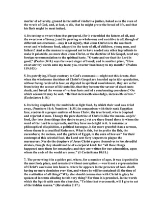 mortar of adversity, ground in the mill of vindictive justice, baked as in the oven of
the wrath of God, and, at last, to die, that he might prove the bread of life, and that
his flesh might be meat indeed.
4. Its tasting so sweet when thus prepared, (for it resembled the fatness of oil, and
the sweetness of honey,) and its proving so wholesome and nutritive to all, though of
different constitutions;—may it not signify, that Jesus Christ is to the soul both
sweet and wholesome food, adapted to the taste of all, of children, young men, and
fathers? And as the manna is supposed not to have needed any other ingredients to
make it palatable, no more does Jesus Christ, or the doctrine of his Gospel, need any
foreign recommendation to the spiritual taste. "O taste and see that the Lord is
good," (Psalms 34:8.) says the sweet singer of Israel; and in another place, "How
sweet are thy words unto my taste; yea, sweeter than honey to my mouth!" (Psalms
119:103.)
5. Its putrefying, if kept contrary to God's command;—might not this denote, that
when the wholesome doctrines of Christ's Gospel are hoarded up in idle speculation,
without being received in love, or digested in spiritual nourishment, they are so far
from being the savour of life unto life, that they become the savour of death unto
death, and breed the worms of various lusts and of a condemning conscience? On
which account it may be said, "He that increaseth knowledge, increaseth sorrow."
(Ecclesiastes 1:18.)
6. Its being despised by the multitude as light food, by which their soul was dried
away, ( umbers 11:4; umbers 11:35.) in comparison with their rank Egyptian
fare, renders it a proper emblem of Jesus Christ, the true bread, who is despised
and rejected of men. Though the pure doctrine of Christ is like the manna, angels'
food, (for into these things they desire to pry,) yet are there found those to whom the
word of the Lord is a reproach, and they have no delight in it. A romance, a
philosophical disquisition, a political harangue, is far more grateful than a sermon,
whose theme is a crucified Redeemer. What is this, but to prefer the fish, the
cucumbers; the melons, and the garlick of Egypt, to the corn of heaven? For their
contempt of this celestial food, the Lord sent fiery serpents to plague the
murmurers. or do the despisers of Jesus Christ expose themselves to less dreadful
strokes, though they should not be of a corporal kind: for "all these things
happened unto them for ensamples; and they are written for our admonition, upon
whom the ends of the world are come." (1 Corinthians 10:11.)
7. The preserving it in a golden pot, where, for a number of ages, it was deposited in
the most holy place, and remained without corruption;—was it not a representation
of Christ's ascension into heaven, where he appears in the presence of God, death
having no more dominion over him, and where he will be contained till the time of
the restitution of all things? Why else should communion with Christ in glory be
spoken of in terms alluding to this very thing? For thus it is promised, in the words
which the Spirit saith unto the churches, "To him that overcometh, will I give to eat
of the hidden manna." (Revelation 2:17.)
 