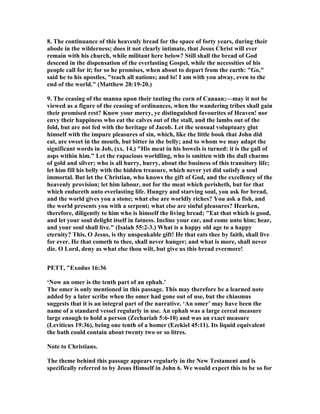 8. The continuance of this heavenly bread for the space of forty years, during their
abode in the wilderness; does it not clearly intimate, that Jesus Christ will ever
remain with his church, while militant here below? Still shall the bread of God
descend in the dispensation of the everlasting Gospel, while the necessities of his
people call for it; for so he promises, when about to depart from the earth: "Go,"
said he to his apostles, "teach all nations; and lo! I am with you alway, even to the
end of the world." (Matthew 28:19-20.)
9. The ceasing of the manna upon their tasting the corn of Canaan;—may it not be
viewed as a figure of the ceasing of ordinances, when the wandering tribes shall gain
their promised rest? Know your mercy, ye distinguished favourites of Heaven! nor
envy their happiness who eat the calves out of the stall, and the lambs out of the
fold, but are not fed with the heritage of Jacob. Let the sensual voluptuary glut
himself with the impure pleasures of sin, which, like the little book that John did
eat, are sweet in the mouth, but bitter in the belly; and to whom we may adapt the
significant words in Job, (xx. 14.) "His meat in his bowels is turned: it is the gall of
asps within him." Let the rapacious worldling, who is smitten with the dull charms
of gold and silver; who is all hurry, hurry, about the business of this transitory life;
let him fill his belly with the hidden treasure, which never yet did satisfy a soul
immortal. But let the Christian, who knows the gift of God, and the excellency of the
heavenly provision; let him labour, not for the meat which perisheth, but for that
which endureth unto everlasting life. Hungry and starving soul, you ask for bread,
and the world gives you a stone; what else are worldly riches? You ask a fish, and
the world presents you with a serpent; what else are sinful pleasures? Hearken,
therefore, diligently to him who is himself the living bread; "Eat that which is good,
and let your soul delight itself in fatness. Incline your ear, and come unto him; hear,
and your soul shall live." (Isaiah 55:2-3.) What is a happy old age to a happy
eternity? This, O Jesus, is thy unspeakable gift! He that eats thee by faith, shall live
for ever. He that cometh to thee, shall never hunger; and what is more, shall never
die. O Lord, deny as what else thou wilt, but give us this bread evermore!
PETT, "Exodus 16:36
‘ ow an omer is the tenth part of an ephah.’
The omer is only mentioned in this passage. This may therefore be a learned note
added by a later scribe when the omer had gone out of use, but the chiasmus
suggests that it is an integral part of the narrative. ‘An omer’ may have been the
name of a standard vessel regularly in use. An ephah was a large cereal measure
large enough to hold a person (Zechariah 5:6-10) and was an exact measure
(Leviticus 19:36), being one tenth of a homer (Ezekiel 45:11). Its liquid equivalent
the bath could contain about twenty two or so litres.
ote to Christians.
The theme behind this passage appears regularly in the ew Testament and is
specifically referred to by Jesus Himself in John 6. We would expect this to be so for
 