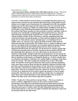 heaven also (Psa_78:24).
that I may prove them, whether they will walk in my law, or no — The grand
object of their being led into the wilderness was that they might receive a religious
training directly under the eye of God; and the first lesson taught them was a constant
dependence on God for their daily nourishment.
CALVI , "4.Then said the Lord unto Moses. It is probable that Moses passes over
much in silence, because it is not consistent that the insolence of the people was left
without even a single word of chastisement. For, although God in His extraordinary
kindness gave food to these depraved and wicked men, who were unworthy of the
sunlight and the common air, still He was without doubt unwilling to foster their sin
by His silence, and, whilst He pardoned their ingratitude, sharply reproved their
forwardness. But Moses, passing over this, proceeds to a history especially worthy of
narration, how God fed this wretched people with bread from heaven, when He
made the manna to fall from the clouds like dew. I call it “the bread of heaven,”
with the Prophet, (Psalms 78:24,) who honors it with this magnificent title, and
extols God’s bounty towards His people, as if they had been admitted to the tables of
angels. For St. Paul calls the manna “spiritual meat,” (1 Corinthians 10:3,) in
another sense, viz., because it was a type of the flesh of Christ, which feeds our
minds unto the hope of eternal life. The Prophet, however, makes no allusion to that
mystery, but alleges in this circumstance an accusation against the people, because
they not only despised the food which springs from the earth, but also were
disgusted with that bread, for which they saw the heavens in a manner opened. But
on this point somewhat must be hereafter repeated. God now declares that He will
give them daily their allowance, as it were, that in this way He may prove the
obedience of His people. Though on this latter head interpreters are not agreed; for
some understand it as if God, by kindly providing food for the Israelites, would bind
them to obedience by His bounty; as though He should say, “I will try whether they
are altogether intractable or submissive; for nothing shall be wanting to retain them
in the way of duty.” But others confine the meaning of the word to “their daily
food;” for that this was the proof of their fear and reverence, that they should not
desire more than was given them, but that they should he contented with their daily
provision, and thus depend on the providence of God. The former sense pleases me
best, and I have endeavored to explain it more clearly than it can be understood
from others. There is no occasion to enter into controversy about the word “Law,”
(171) for (as we shall soon see) it is used to express the measure or rule of a pious
and just life. Therefore, He says, that He will know whether they are disposed to
honor Him, and to submit themselves to His command. But if any one prefer to
embrace the other sense, I leave him to enjoy his own opinion.
COKE, "Exodus 16:4. Then said the Lord unto Moses— This was, no doubt, in
answer to Moses's application by prayer to the Lord on account of these
murmurings; when Jehovah was graciously pleased to promise them bread from
heaven, sent down in daily showers, to keep the people in perpetual dependence
upon him; and to prove whether, under this daily admonition from heaven, they
would walk in his law, or not. We are taught to maintain this dependence upon God
by praying to him for our daily bread.
 