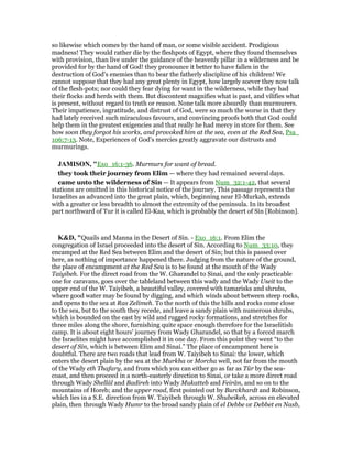 so likewise which comes by the hand of man, or some visible accident. Prodigious
madness! They would rather die by the fleshpots of Egypt, where they found themselves
with provision, than live under the guidance of the heavenly pillar in a wilderness and be
provided for by the hand of God! they pronounce it better to have fallen in the
destruction of God's enemies than to bear the fatherly discipline of his children! We
cannot suppose that they had any great plenty in Egypt, how largely soever they now talk
of the flesh-pots; nor could they fear dying for want in the wilderness, while they had
their flocks and herds with them. But discontent magnifies what is past, and vilifies what
is present, without regard to truth or reason. None talk more absurdly than murmurers.
Their impatience, ingratitude, and distrust of God, were so much the worse in that they
had lately received such miraculous favours, and convincing proofs both that God could
help them in the greatest exigencies and that really he had mercy in store for them. See
how soon they forgot his works, and provoked him at the sea, even at the Red Sea, Psa_
106:7-13. Note, Experiences of God's mercies greatly aggravate our distrusts and
murmurings.
JAMISO , "Exo_16:1-36. Murmurs for want of bread.
they took their journey from Elim — where they had remained several days.
came unto the wilderness of Sin — It appears from Num_32:1-42, that several
stations are omitted in this historical notice of the journey. This passage represents the
Israelites as advanced into the great plain, which, beginning near El-Murkah, extends
with a greater or less breadth to almost the extremity of the peninsula. In its broadest
part northward of Tur it is called El-Kaa, which is probably the desert of Sin [Robinson].
K&D, "Quails and Manna in the Desert of Sin. - Exo_16:1. From Elim the
congregation of Israel proceeded into the desert of Sin. According to Num_33:10, they
encamped at the Red Sea between Elim and the desert of Sin; but this is passed over
here, as nothing of importance happened there. Judging from the nature of the ground,
the place of encampment at the Red Sea is to be found at the mouth of the Wady
Taiyibeh. For the direct road from the W. Gharandel to Sinai, and the only practicable
one for caravans, goes over the tableland between this wady and the Wady Useit to the
upper end of the W. Taiyibeh, a beautiful valley, covered with tamarisks and shrubs,
where good water may be found by digging, and which winds about between steep rocks,
and opens to the sea at Ras Zelimeh. To the north of this the hills and rocks come close
to the sea, but to the south they recede, and leave a sandy plain with numerous shrubs,
which is bounded on the east by wild and rugged rocky formations, and stretches for
three miles along the shore, furnishing quite space enough therefore for the Israelitish
camp. It is about eight hours' journey from Wady Gharandel, so that by a forced march
the Israelites might have accomplished it in one day. From this point they went “to the
desert of Sin, which is between Elim and Sinai.” The place of encampment here is
doubtful. There are two roads that lead from W. Taiyibeh to Sinai: the lower, which
enters the desert plain by the sea at the Murkha or Morcha well, not far from the mouth
of the Wady eth Thafary, and from which you can either go as far as Tûr by the sea-
coast, and then proceed in a north-easterly direction to Sinai, or take a more direct road
through Wady Shellâl and Badireh into Wady Mukatteb and Feirân, and so on to the
mountains of Horeb; and the upper road, first pointed out by Burckhardt and Robinson,
which lies in a S.E. direction from W. Taiyibeh through W. Shubeikeh, across en elevated
plain, then through Wady Humr to the broad sandy plain of el Debbe or Debbet en Nasb,
 