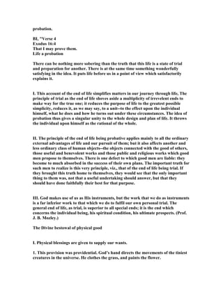 probation.
BI, "Verse 4
Exodus 16:4
That I may prove them.
Life a probation
There can be nothing more sobering than the truth that this life is a state of trial
and preparation for another. There is at the same time something wonderfully
satisfying in the idea. It puts life before us in a point of view which satisfactorily
explains it.
I. This account of the end of life simplifies matters in our journey through life, The
principle of trial as the end of life shoves aside a multiplicity of irrevelent ends to
make way for the true one; it reduces the purpose of life to the greatest possible
simplicity, reduces it, as we may say, to a unit--to the effect upon the individual
himself, what he does and how he turns out under these circumstances. The idea of
probation thus gives a singular unity to the whole design and plan of life. It throws
the individual upon himself as the rational of the whole.
II. The principle of the end of life being probative applies mainly to all the ordinary
external advantages of life and our pursuit of them; but it also affects another and
less ordinary class of human objects--the objects connected with the good of others,
those useful and benevolent works and those public and religious works which good
men propose to themselves. There is one defect to which good men are liable: they
become to much absorbed in the success of their own plans. The important truth for
such men to realize is this very principle, viz., that of the end of life being trial. If
they brought this truth home to themselves, they would see that the only important
thing to them was, not that a useful undertaking should answer, but that they
should have done faithfully their best for that purpose.
III. God makes use of us as His instruments, but the work that we do as instruments
is a far inferior work to that which we do to fulfil our own personal trial. The
general end of life, as trial, is superior to all special ends; it is the end which
concerns the individual being, his spiritual condition, his ultimate prospects. (Prof.
J. B. Mozley.)
The Divine bestowal of physical good
I. Physical blessings are given to supply our wants.
1. This provision was providential. God’s hand directs the movements of the tiniest
creatures in the universe. He clothes the grass, and paints the flower.
 
