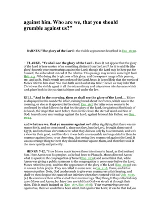 against him. Who are we, that you should
grumble against us?”
BAR ES,"The glory of the Lord - the visible appearance described in Exo_16:10.
CLARKE, "Ye shall see the glory of the Lord - Does it not appear that the glory
of the Lord is here spoken of as something distinct from the Lord? for it is said He (the
glory) heareth your murmurings against the Lord; though the Lord may be here put for
himself, the antecedent instead of the relative. This passage may receive some light from
Heb_1:3 : Who being the brightness of his glory, and the express image of his person,
etc. And as St. Paul’s words are spoken of the Lord Jesus, is it not likely that the words of
Moses refer to him also? “No man hath seen God at any time;” hence we may infer that
Christ was the visible agent in all the extraordinary and miraculous interferences which
took place both in the patriarchal times and under the law.
GILL, "And in the morning, then ye shall see the glory of the Lord,.... Either
as displayed in this wonderful affair, raining bread about their tents, which was in the
morning, or else as it appeared in the cloud, Exo_16:7 the latter sense seems to be
confirmed by what follows: for that he; the glory of the Lord, the glorious Shechinah of
Jehovah, the Angel that went before them in the cloud, the eternal Word and Son of
God: heareth your murmurings against the Lord; against Jehovah his Father; see Gen_
19:24.
and what are we, that ye murmur against us? either signifying that there was no
reason for it, and no occasion of it, since not they, but the Lord, brought them out of
Egypt, and into those circumstances; what they did was only by his command, and with
a view for their good, and therefore it was both unreasonable and ungrateful in them to
murmur against them; or as observing, that seeing they murmured against the Lord, it
was no strange thing to them they should murmur against them, and therefore took it
the more quietly and patiently.
HE RY 7-12, "How Moses made known these intentions to Israel, as God ordered
him. Here Aaron was his prophet, as he had been to Pharaoh. Moses directed Aaron
what to speak to the congregation of Israel (Exo_16:9); and some think that, while
Aaron was giving a public summons to the congregation to come near before the Lord,
Moses retired to pray, and that the appearance of the glory of the Lord (Exo_16:10) was
in answer to his prayer. They are called to come near, as Isa_1:18, Come, and let us
reason together. Note, God condescends to give even murmurers a fair hearing; and
shall we then despise the cause of our inferiors when they contend with us? Job_31:13.
(1.) He convinces them of the evil of their murmurings. They thought they reflected only
upon Moses and Aaron, but here they are told that God was struck at through their
sides. This is much insisted on (Exo_16:7, Exo_16:8): “Your murmurings are not
against us, then we would have been silent, but against the Lord; it was he that led you
 