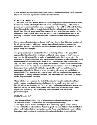 which was now manifested to them in an unusual manner to inspire alarm; because
they were hardened against its ordinary manifestations.
COFFMA , "Verses 9-12
"And Moses said unto Aaron, Say unto all the congregation of the children of Israel,
Come near before Jehovah; for he hath heard your murmurings. And it came to
pass as Aaron spake unto the whole congregation of the children of Israel, that they
looked toward the wilderness, and, behold, the glory of Jehovah appeared in the
cloud. And Jehovah spake unto Moses, saying, I have heard the murmurings of the
children of Israel: Speak unto them, saying, At even ye shall eat flesh, and in the
morning ye shall be filled with bread; and ye shall know that I am Jehovah your
God."
It was a magnificent condescension on God's part that he heard the murmurings of
Israel, not the prayers which they should have offered, but their murmuring
complaints instead. This God did, no doubt, because of the genuine nature of their
plight. They were hungry!
The glory mentioned in Exodus 16:10 was something similar to the glory that
appeared in the pillar of fire by night; and here it was a pledge of God's concern
and care for His people. The promise of quails in Exodus 16:11 is a mystery for
some, due to there having been afterward another instance when Israel became tired
of the manna and murmured for "flesh to eat," following which ( umbers 11:31-
35), God sent a plague among them. These are not two variable accounts of the same
event. There is not the slightest evidence of variable sources. There is nothing at all
here except two events, both faithfully reported by God's servant Moses. The
appearance of quails in this verse is not stressed at all, a scant ten words being
devoted to it. They appeared here concurrently with the coming of the manna for
the purpose, evidently, of suggesting that God had many ways by which the hunger
of His people could be alleviated.
Many scholars have stressed the fact of the migratory quails making long flights
until overcome by exhaustion, then light upon the ground where they may be
literally picked up, or gathered. There are only two instances of such an appearance
of quails during the whole forty years wanderings, only two are recorded; there
might have been many; but it is usually understood that this was a rare
phenomenon.[13]
PETT, "Exodus 16:9
‘And Moses said to Aaron, “Say to all the congregation of the children of Israel,
“Come near before Yahweh for he has heard your murmurings.”
Aaron again acts as Moses’ mouthpiece. It is a touching sign of Moses’ human
weakness that he so often calls on Aaron to speak for him. At times he is bold but at
others he feels insufficient (just as the Apostle Peter would be later). In view of the
importance and prestige of Moses this delegating of the right to speak God’s
 