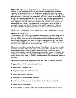 ELLICOTT, "(13) At even the quails came up.—The common quail (Tetrao
coturnix) is very abundant in the East, and regularly migrates from Syria and
Arabia in the autumn of the year for the purpose of wintering in Central Africa,
whence it returns in immense masses in the spring (Schubert: Reise, vol. ii., p. 361).
Exhausted after a long flight over the Red Sea, the flocks drop to the ground as soon
as they reach the coast, and it is then easy either to take the birds with the hand or
to kill them with sticks. Diodorus says that “the inhabitants of Arabia Petræa were
wont to prepare long nets, and spread them near the coast for many furlongs, by
which means they caught a great quantity of quails, which were in the habit of
coming in from the sea” (ii. 60), The flesh of the quail is regarded as a delicacy
throughout the East, though if too many are eaten it is said to be unwholesome.
The dew lay.—Literally, there was a lying of dew. A heavy fall seems to be meant.
COFFMA , "Verses 13-15
"And it came to pass at even, that the quails came up and covered the camp: and in
the morning the dew lay round about every camp. And when the dew that lay was
gone up, behold, upon the face of the wilderness a small round thing, small as the
hoar-frost on the ground. And when the children of Israel saw it, they said one to
another, What is it? for they knew not what it was. And Moses said unto them, It is
the bread which Jehovah hath given you to eat."
These verses record the coming of the manna. We shall pass over all of the so-called
natural explanations of this, such as the resinous gum of the tamarisk trees, or the
honey-like secretions of insects, and the substance called "commercial manna"
traded in by Arabians to this day. This was an unqualified miracle of Almighty God
that bears no resemblance, except superficially, to anything known on earth either
before or since those times. This manna simply could not have been merely a natural
substance:
The amount of it (for 2,000,000 people) means that it was no ordinary substance.
It appeared upon God's promise through Moses.
It continued for a full forty years.
It disappeared when they entered Canaan.
It did not appear on the sabbaths.
It produced twice as much on the sixth days.
It bred worms and became foul when certain of God's rules were violated.
It did not spoil on sabbath days.
It could be boiled, or baked (Exodus 16:23), neither of which was true of natural
 